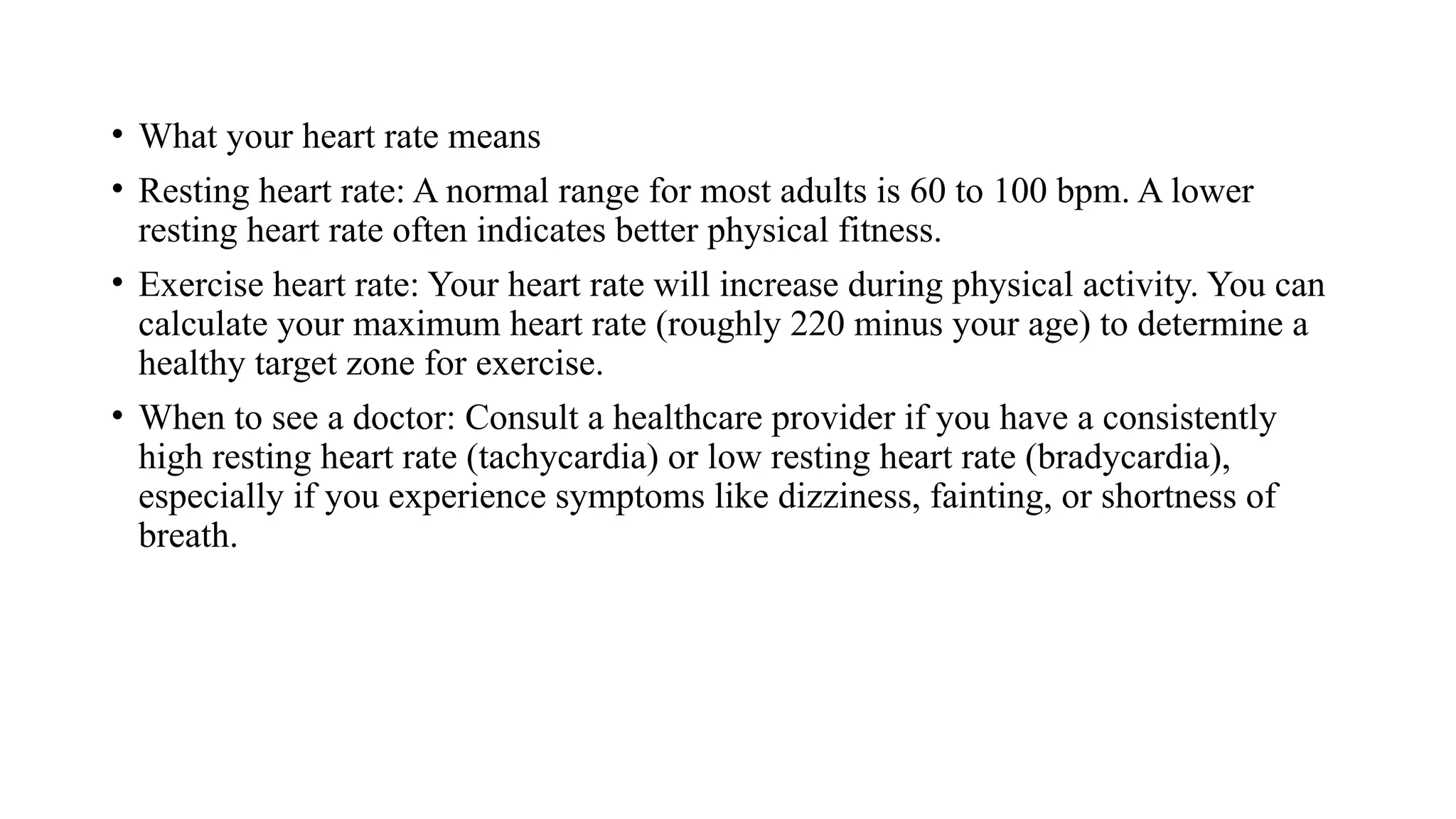 • What your heart rate means
• Resting heart rate: A normal range for most adults is 60 to 100 bpm. A lower
resting heart rate often indicates better physical fitness.
• Exercise heart rate: Your heart rate will increase during physical activity. You can
calculate your maximum heart rate (roughly 220 minus your age) to determine a
healthy target zone for exercise.
• When to see a doctor: Consult a healthcare provider if you have a consistently
high resting heart rate (tachycardia) or low resting heart rate (bradycardia),
especially if you experience symptoms like dizziness, fainting, or shortness of
breath.
 