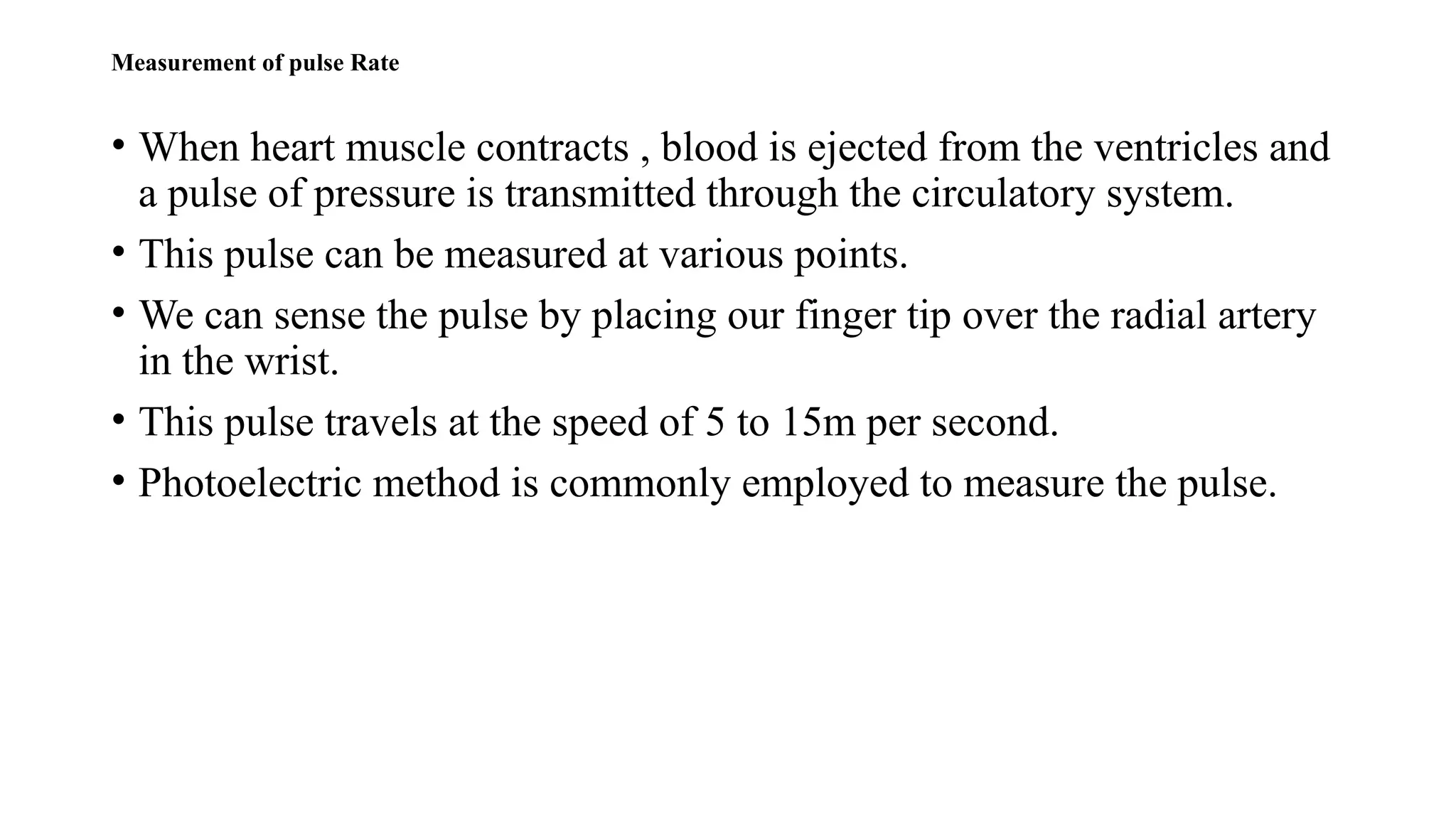 Measurement of pulse Rate
• When heart muscle contracts , blood is ejected from the ventricles and
a pulse of pressure is transmitted through the circulatory system.
• This pulse can be measured at various points.
• We can sense the pulse by placing our finger tip over the radial artery
in the wrist.
• This pulse travels at the speed of 5 to 15m per second.
• Photoelectric method is commonly employed to measure the pulse.
 