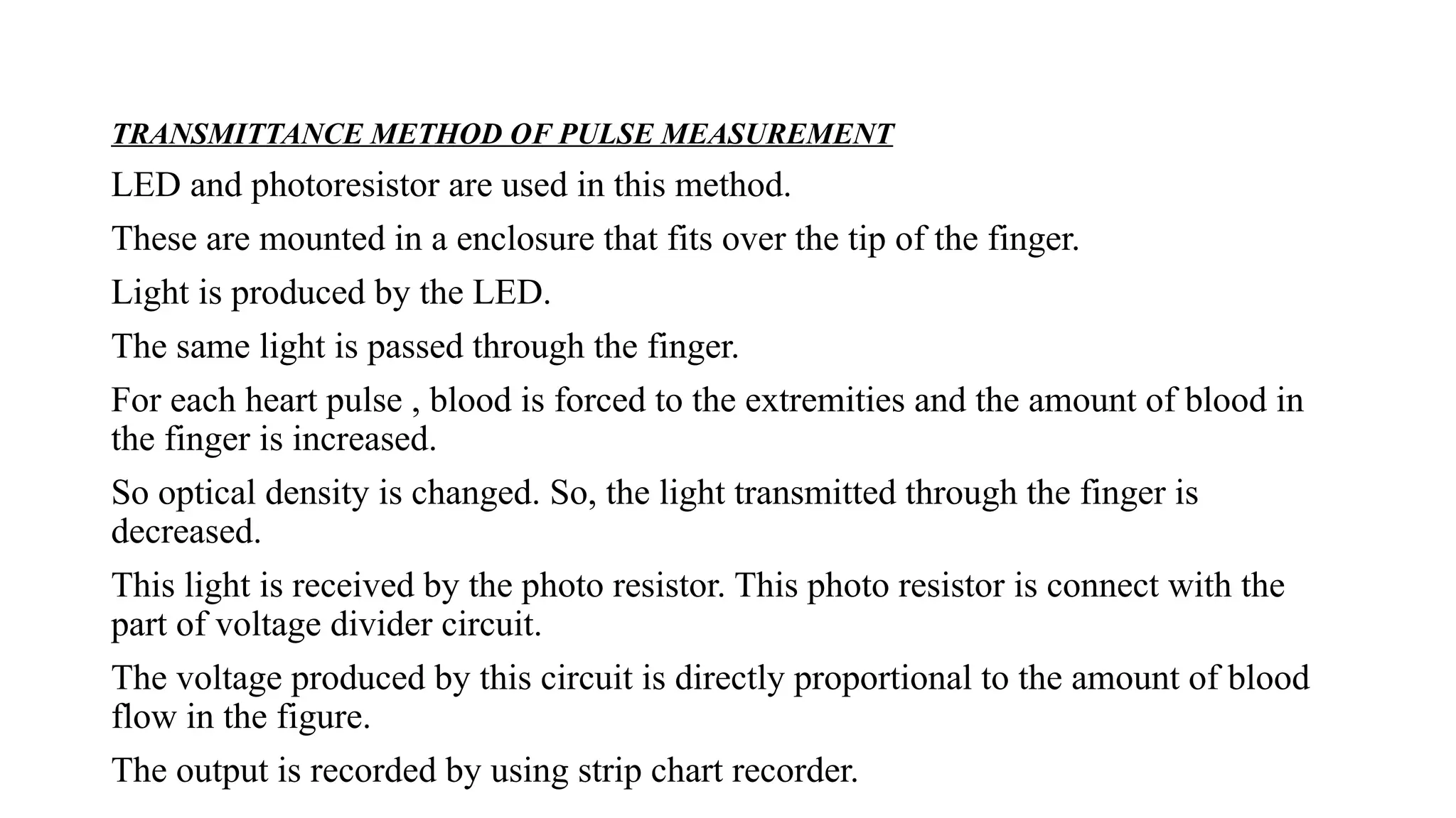 TRANSMITTANCE METHOD OF PULSE MEASUREMENT
LED and photoresistor are used in this method.
These are mounted in a enclosure that fits over the tip of the finger.
Light is produced by the LED.
The same light is passed through the finger.
For each heart pulse , blood is forced to the extremities and the amount of blood in
the finger is increased.
So optical density is changed. So, the light transmitted through the finger is
decreased.
This light is received by the photo resistor. This photo resistor is connect with the
part of voltage divider circuit.
The voltage produced by this circuit is directly proportional to the amount of blood
flow in the figure.
The output is recorded by using strip chart recorder.
 
