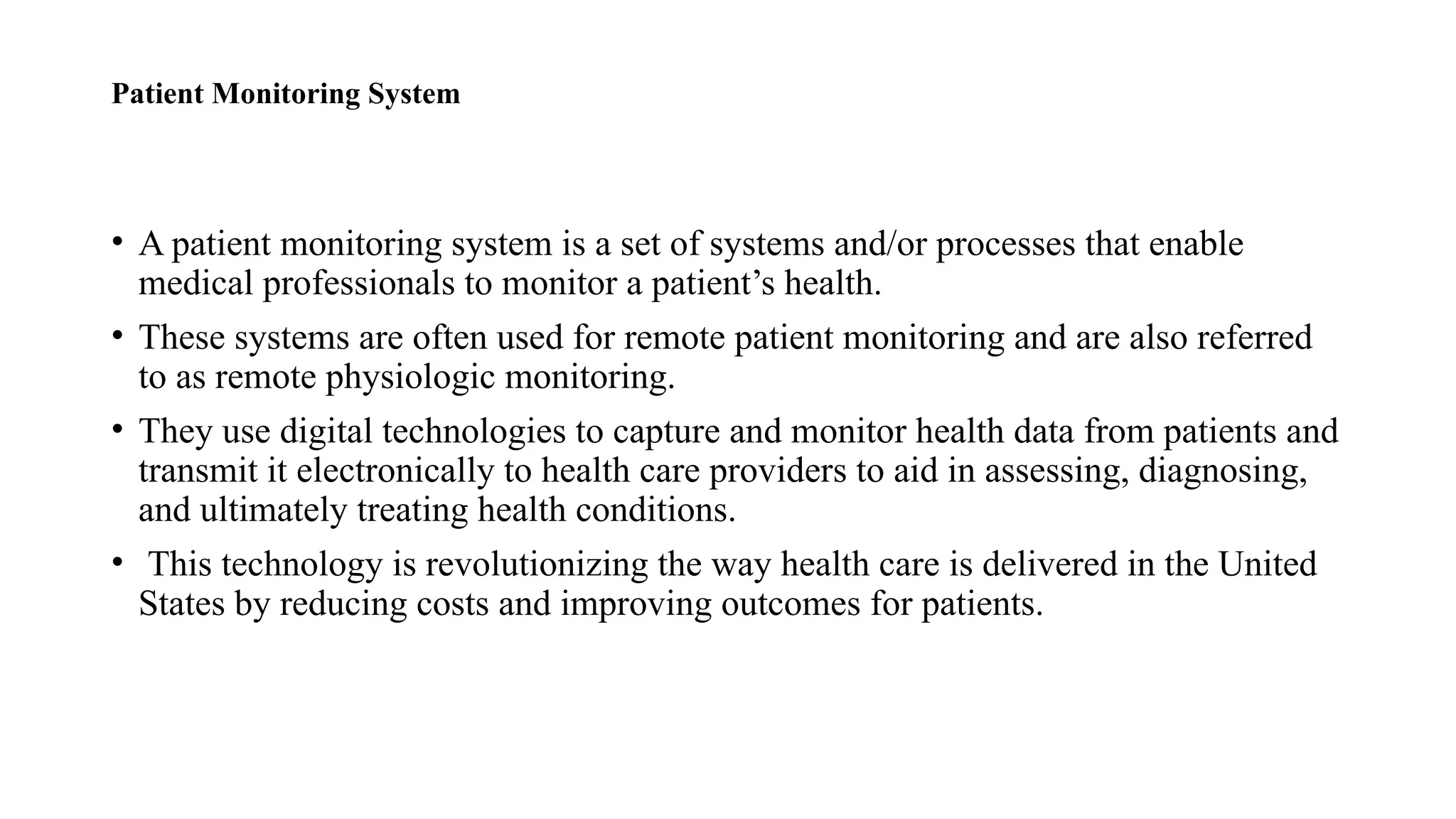 Patient Monitoring System
• A patient monitoring system is a set of systems and/or processes that enable
medical professionals to monitor a patient’s health.
• These systems are often used for remote patient monitoring and are also referred
to as remote physiologic monitoring.
• They use digital technologies to capture and monitor health data from patients and
transmit it electronically to health care providers to aid in assessing, diagnosing,
and ultimately treating health conditions.
• This technology is revolutionizing the way health care is delivered in the United
States by reducing costs and improving outcomes for patients.
 