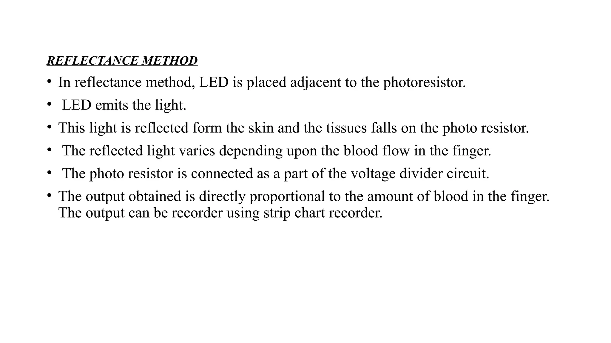 REFLECTANCE METHOD
• In reflectance method, LED is placed adjacent to the photoresistor.
• LED emits the light.
• This light is reflected form the skin and the tissues falls on the photo resistor.
• The reflected light varies depending upon the blood flow in the finger.
• The photo resistor is connected as a part of the voltage divider circuit.
• The output obtained is directly proportional to the amount of blood in the finger.
The output can be recorder using strip chart recorder.
 