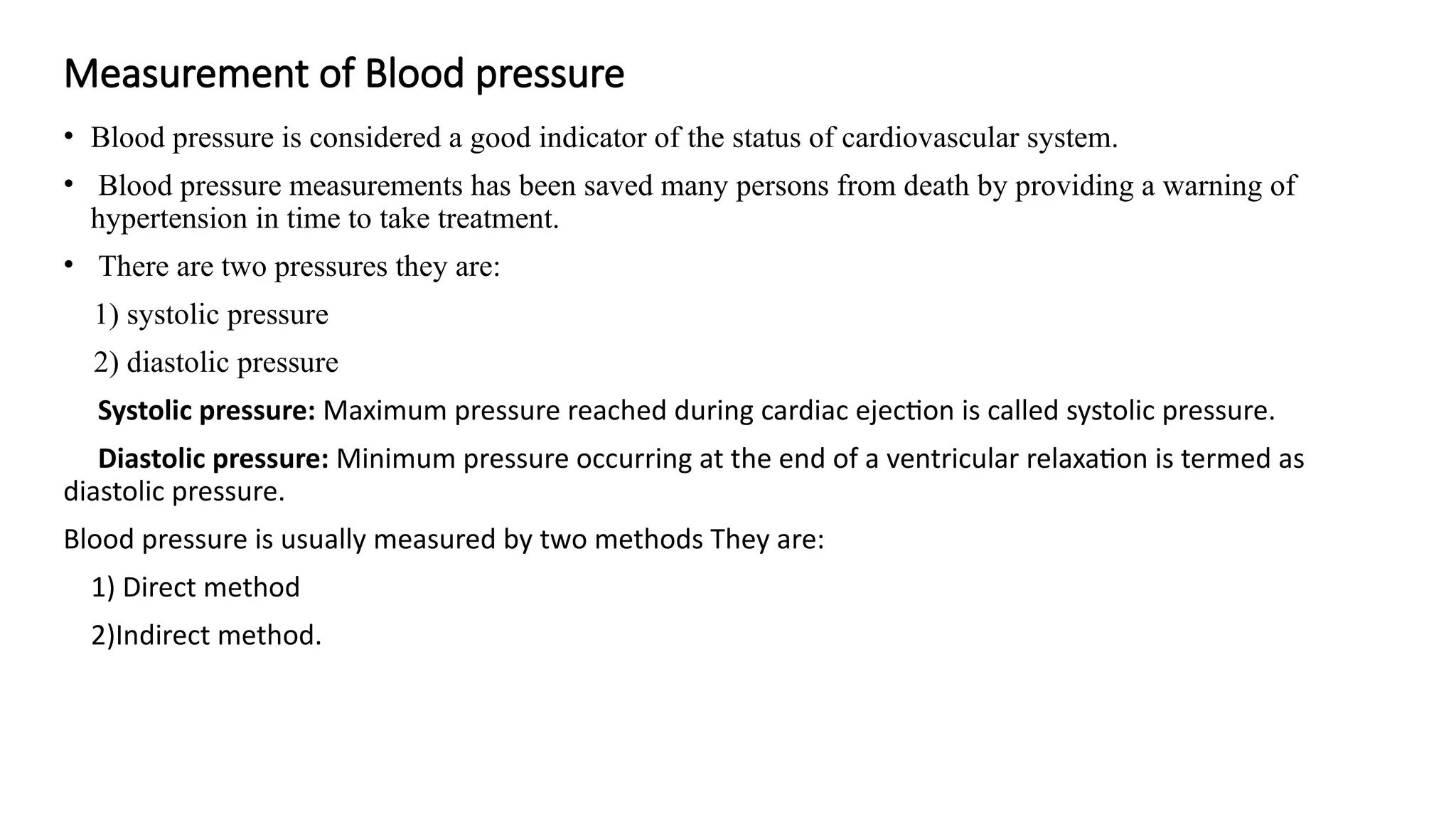 Measurement of Blood pressure
• Blood pressure is considered a good indicator of the status of cardiovascular system.
• Blood pressure measurements has been saved many persons from death by providing a warning of
hypertension in time to take treatment.
• There are two pressures they are:
1) systolic pressure
2) diastolic pressure
Systolic pressure: Maximum pressure reached during cardiac ejection is called systolic pressure.
Diastolic pressure: Minimum pressure occurring at the end of a ventricular relaxation is termed as
diastolic pressure.
Blood pressure is usually measured by two methods They are:
1) Direct method
2)Indirect method.
 