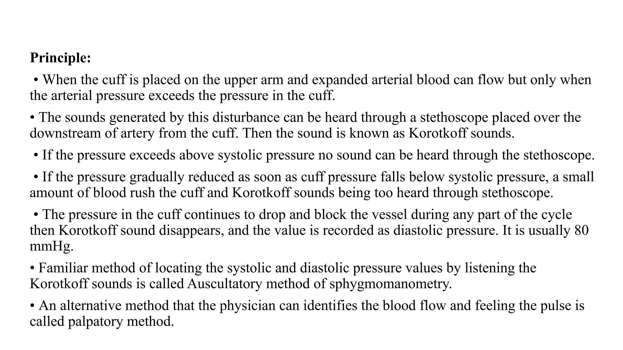 Principle:
• When the cuff is placed on the upper arm and expanded arterial blood can flow but only when
the arterial pressure exceeds the pressure in the cuff.
• The sounds generated by this disturbance can be heard through a stethoscope placed over the
downstream of artery from the cuff. Then the sound is known as Korotkoff sounds.
• If the pressure exceeds above systolic pressure no sound can be heard through the stethoscope.
• If the pressure gradually reduced as soon as cuff pressure falls below systolic pressure, a small
amount of blood rush the cuff and Korotkoff sounds being too heard through stethoscope.
• The pressure in the cuff continues to drop and block the vessel during any part of the cycle
then Korotkoff sound disappears, and the value is recorded as diastolic pressure. It is usually 80
mmHg.
• Familiar method of locating the systolic and diastolic pressure values by listening the
Korotkoff sounds is called Auscultatory method of sphygmomanometry.
• An alternative method that the physician can identifies the blood flow and feeling the pulse is
called palpatory method.
 