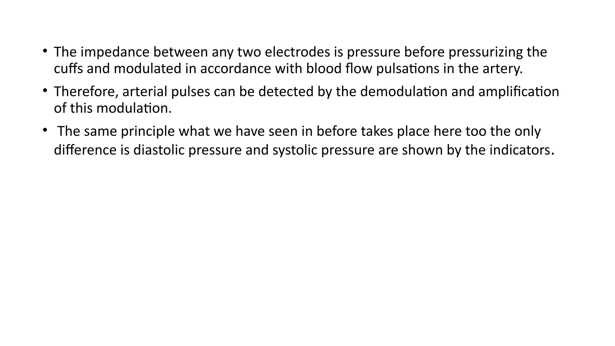 • The impedance between any two electrodes is pressure before pressurizing the
cuffs and modulated in accordance with blood flow pulsations in the artery.
• Therefore, arterial pulses can be detected by the demodulation and amplification
of this modulation.
• The same principle what we have seen in before takes place here too the only
difference is diastolic pressure and systolic pressure are shown by the indicators.
 