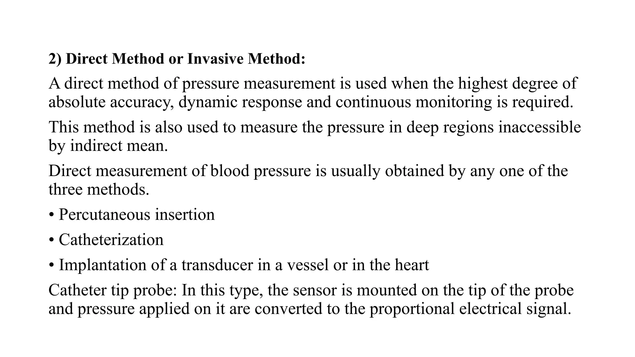 2) Direct Method or Invasive Method:
A direct method of pressure measurement is used when the highest degree of
absolute accuracy, dynamic response and continuous monitoring is required.
This method is also used to measure the pressure in deep regions inaccessible
by indirect mean.
Direct measurement of blood pressure is usually obtained by any one of the
three methods.
• Percutaneous insertion
• Catheterization
• Implantation of a transducer in a vessel or in the heart
Catheter tip probe: In this type, the sensor is mounted on the tip of the probe
and pressure applied on it are converted to the proportional electrical signal.
 