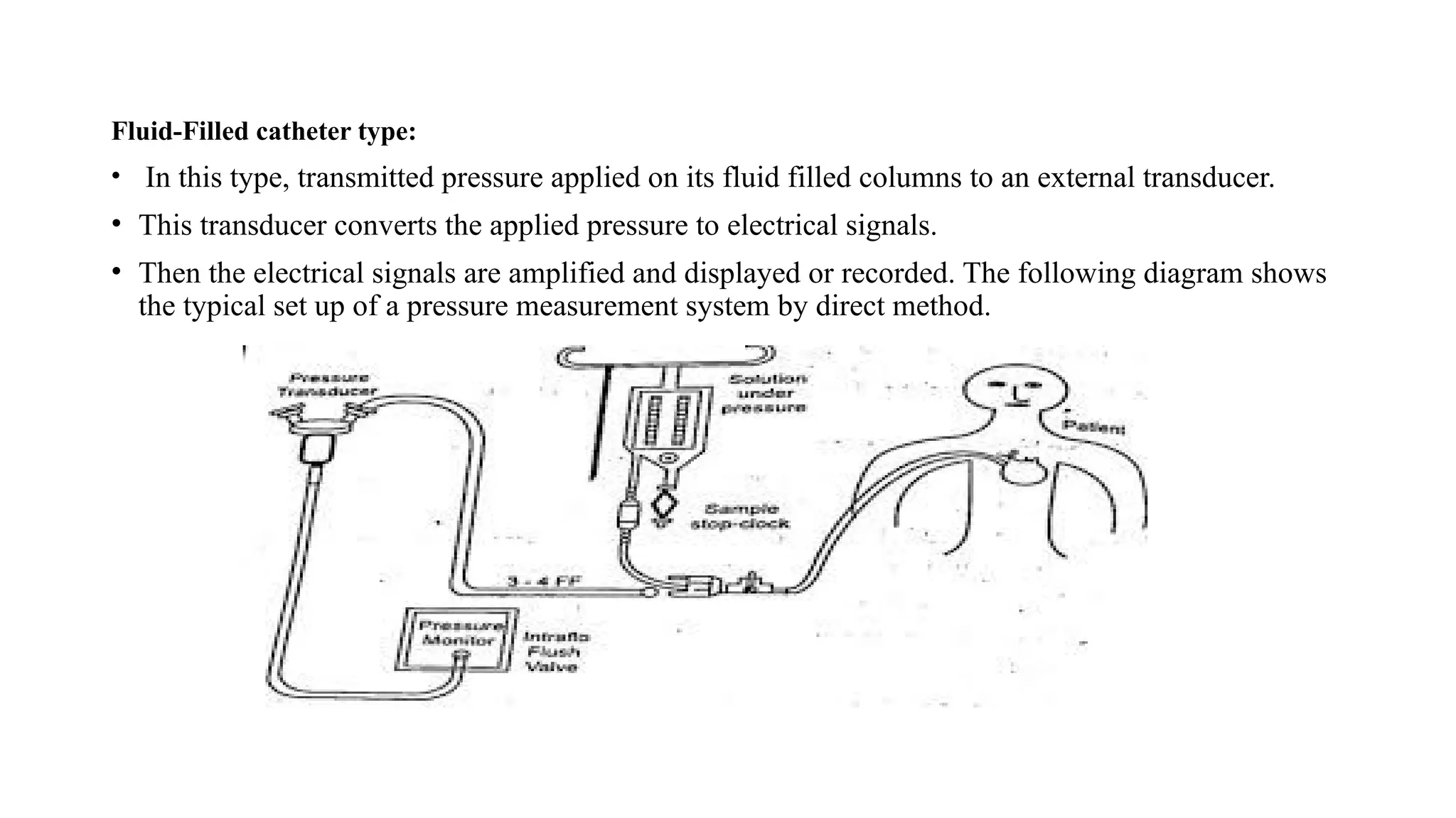 Fluid-Filled catheter type:
• In this type, transmitted pressure applied on its fluid filled columns to an external transducer.
• This transducer converts the applied pressure to electrical signals.
• Then the electrical signals are amplified and displayed or recorded. The following diagram shows
the typical set up of a pressure measurement system by direct method.
 