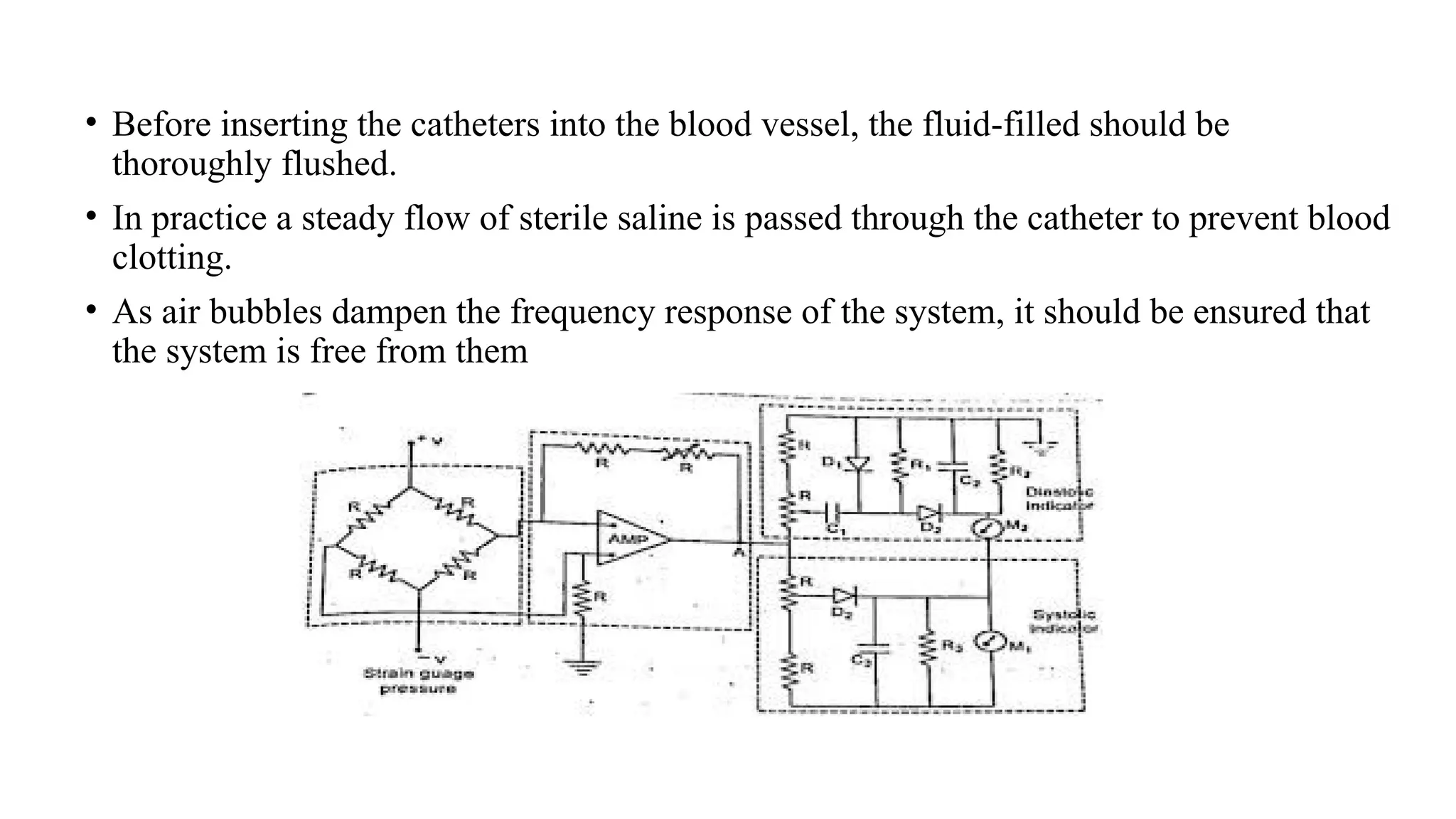 • Before inserting the catheters into the blood vessel, the fluid-filled should be
thoroughly flushed.
• In practice a steady flow of sterile saline is passed through the catheter to prevent blood
clotting.
• As air bubbles dampen the frequency response of the system, it should be ensured that
the system is free from them
 
