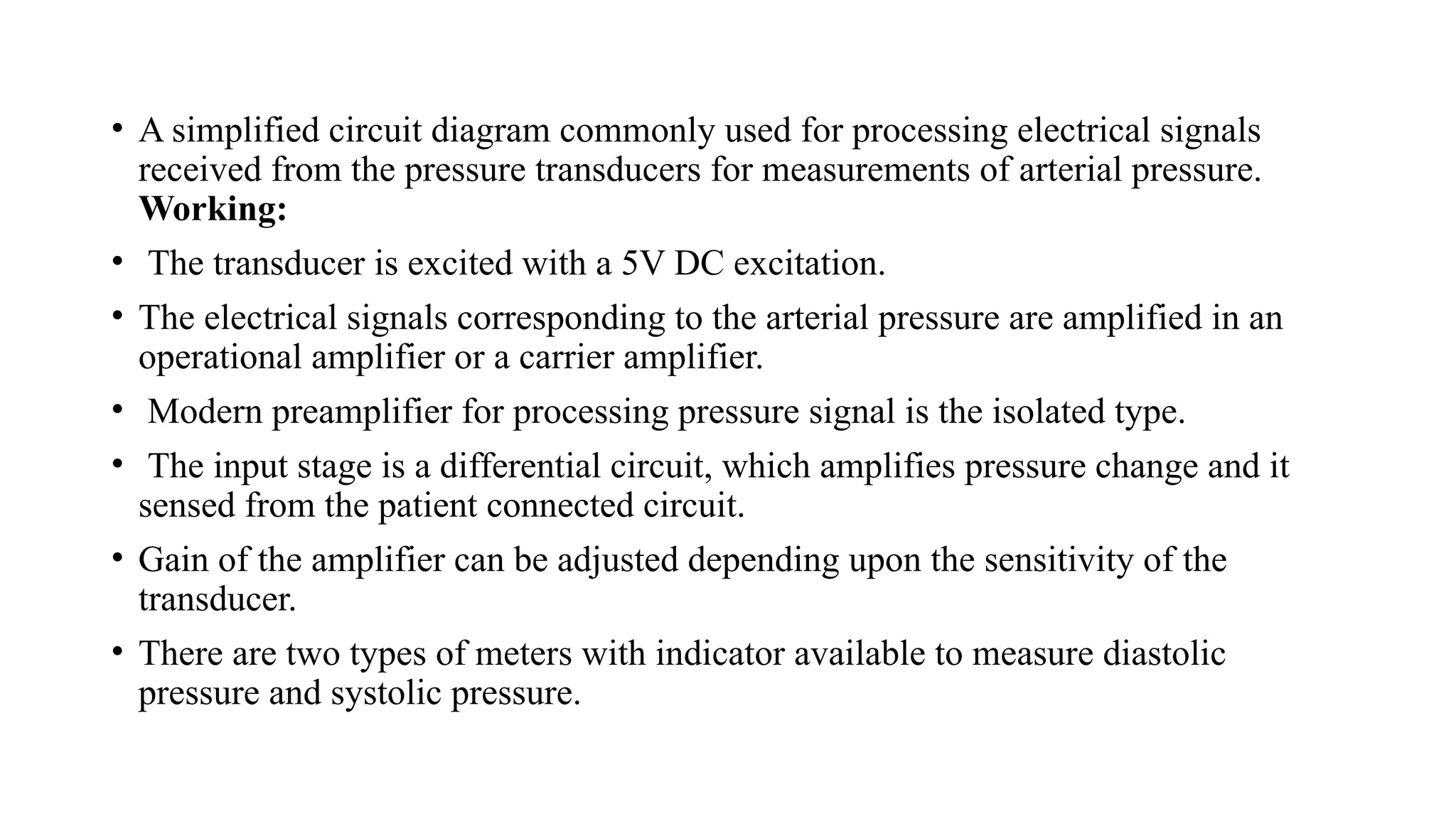 • A simplified circuit diagram commonly used for processing electrical signals
received from the pressure transducers for measurements of arterial pressure.
Working:
• The transducer is excited with a 5V DC excitation.
• The electrical signals corresponding to the arterial pressure are amplified in an
operational amplifier or a carrier amplifier.
• Modern preamplifier for processing pressure signal is the isolated type.
• The input stage is a differential circuit, which amplifies pressure change and it
sensed from the patient connected circuit.
• Gain of the amplifier can be adjusted depending upon the sensitivity of the
transducer.
• There are two types of meters with indicator available to measure diastolic
pressure and systolic pressure.
 