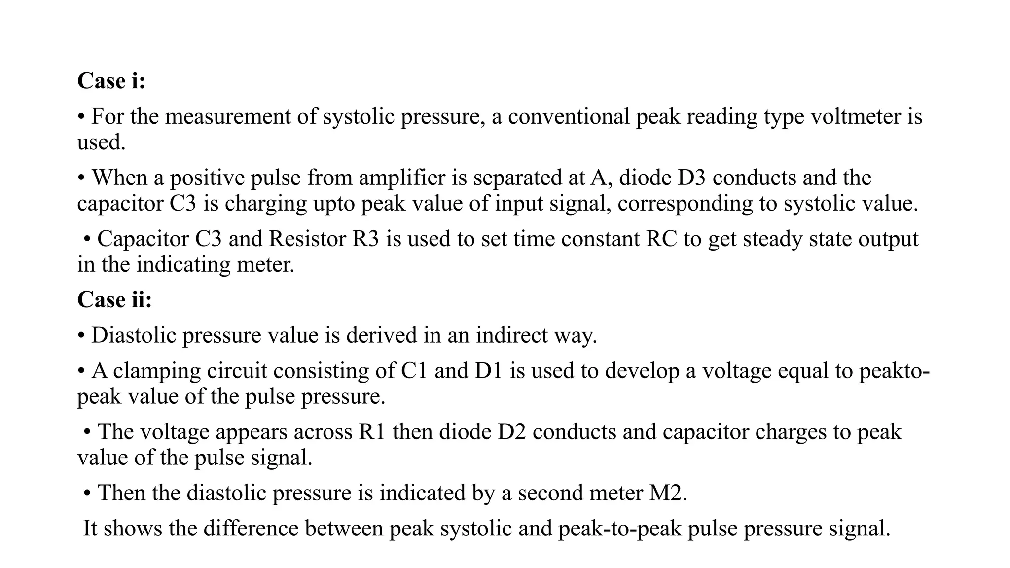 Case i:
• For the measurement of systolic pressure, a conventional peak reading type voltmeter is
used.
• When a positive pulse from amplifier is separated at A, diode D3 conducts and the
capacitor C3 is charging upto peak value of input signal, corresponding to systolic value.
• Capacitor C3 and Resistor R3 is used to set time constant RC to get steady state output
in the indicating meter.
Case ii:
• Diastolic pressure value is derived in an indirect way.
• A clamping circuit consisting of C1 and D1 is used to develop a voltage equal to peakto-
peak value of the pulse pressure.
• The voltage appears across R1 then diode D2 conducts and capacitor charges to peak
value of the pulse signal.
• Then the diastolic pressure is indicated by a second meter M2.
It shows the difference between peak systolic and peak-to-peak pulse pressure signal.
 