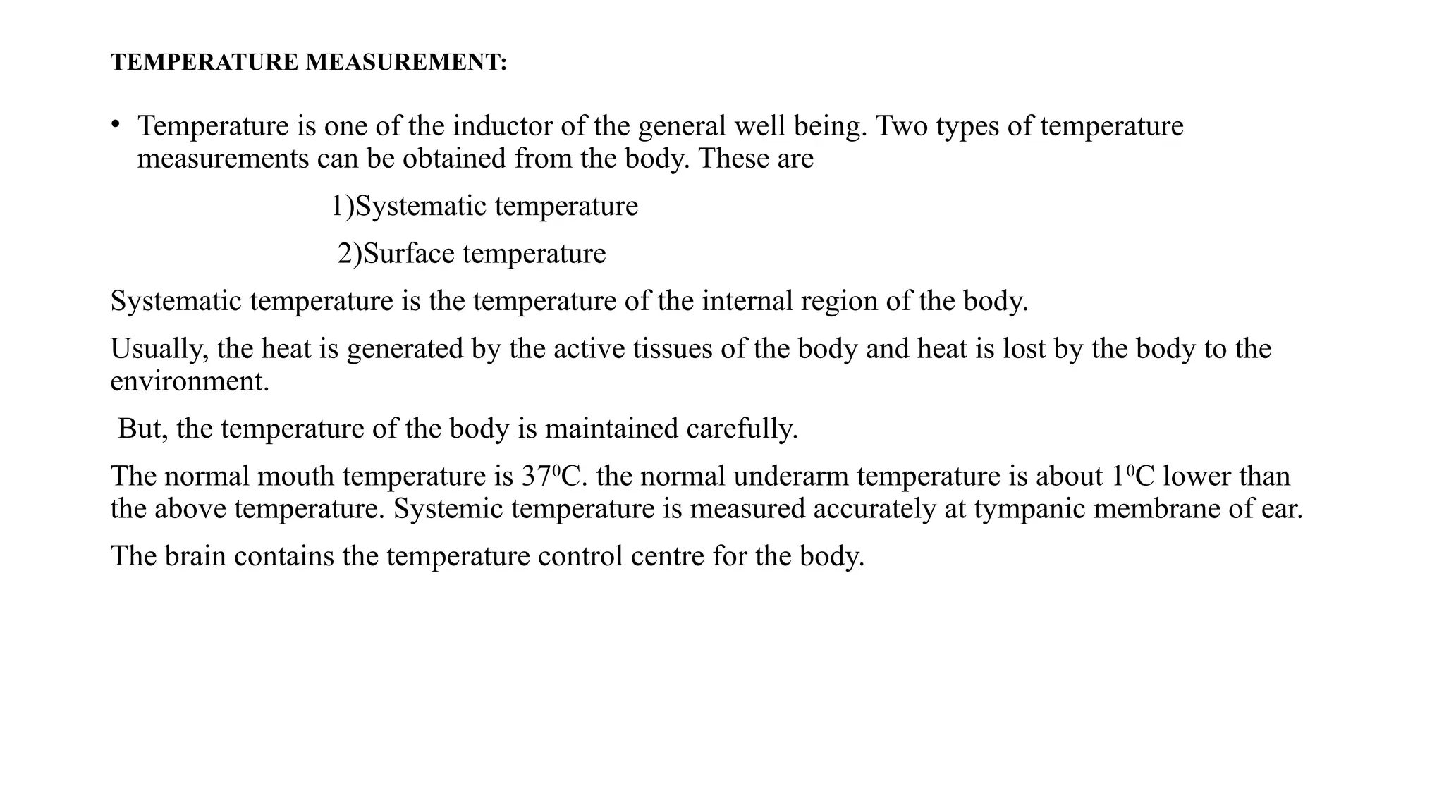 TEMPERATURE MEASUREMENT:
• Temperature is one of the inductor of the general well being. Two types of temperature
measurements can be obtained from the body. These are
1)Systematic temperature
2)Surface temperature
Systematic temperature is the temperature of the internal region of the body.
Usually, the heat is generated by the active tissues of the body and heat is lost by the body to the
environment.
But, the temperature of the body is maintained carefully.
The normal mouth temperature is 370
C. the normal underarm temperature is about 10
C lower than
the above temperature. Systemic temperature is measured accurately at tympanic membrane of ear.
The brain contains the temperature control centre for the body.
 