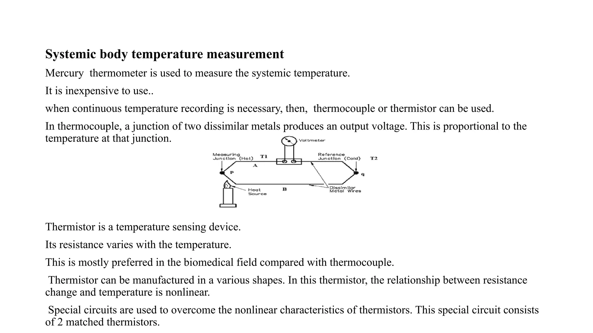 Systemic body temperature measurement
Mercury thermometer is used to measure the systemic temperature.
It is inexpensive to use..
when continuous temperature recording is necessary, then, thermocouple or thermistor can be used.
In thermocouple, a junction of two dissimilar metals produces an output voltage. This is proportional to the
temperature at that junction.
Thermistor is a temperature sensing device.
Its resistance varies with the temperature.
This is mostly preferred in the biomedical field compared with thermocouple.
Thermistor can be manufactured in a various shapes. In this thermistor, the relationship between resistance
change and temperature is nonlinear.
Special circuits are used to overcome the nonlinear characteristics of thermistors. This special circuit consists
of 2 matched thermistors.
 