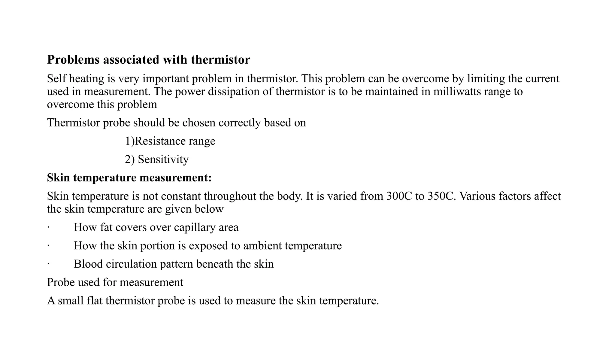 Problems associated with thermistor
Self heating is very important problem in thermistor. This problem can be overcome by limiting the current
used in measurement. The power dissipation of thermistor is to be maintained in milliwatts range to
overcome this problem
Thermistor probe should be chosen correctly based on
1)Resistance range
2) Sensitivity
Skin temperature measurement:
Skin temperature is not constant throughout the body. It is varied from 300C to 350C. Various factors affect
the skin temperature are given below
· How fat covers over capillary area
· How the skin portion is exposed to ambient temperature
· Blood circulation pattern beneath the skin
Probe used for measurement
A small flat thermistor probe is used to measure the skin temperature.
 