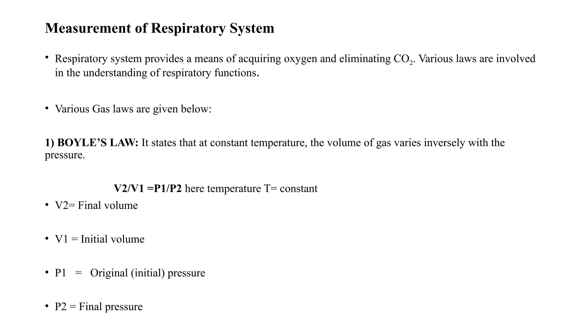 Measurement of Respiratory System
• Respiratory system provides a means of acquiring oxygen and eliminating CO2. Various laws are involved
in the understanding of respiratory functions.
• Various Gas laws are given below:
1) BOYLE’S LAW: It states that at constant temperature, the volume of gas varies inversely with the
pressure.
V2/V1 =P1/P2 here temperature T= constant
• V2= Final volume
• V1 = Initial volume
• P1 = Original (initial) pressure
• P2 = Final pressure
 