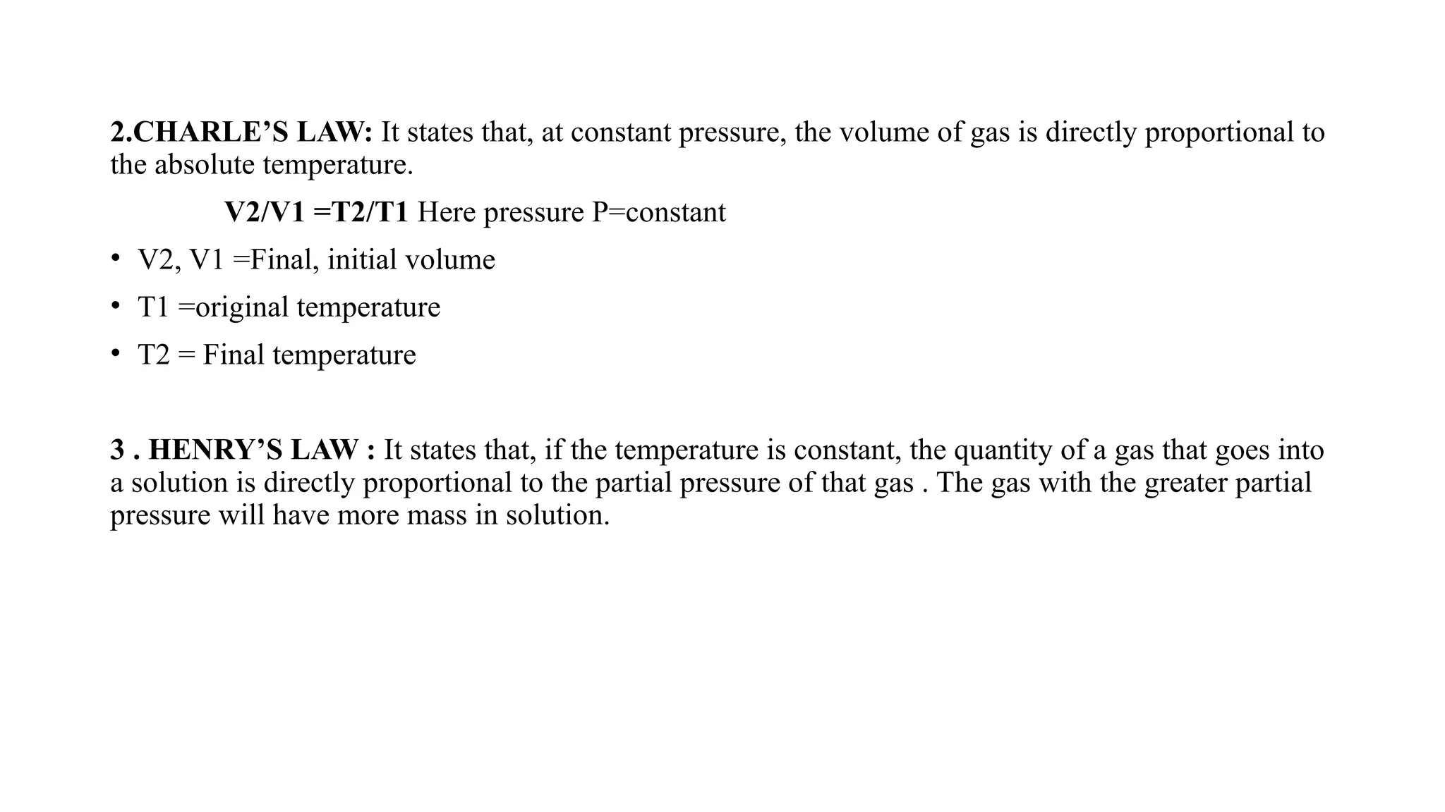 2.CHARLE’S LAW: It states that, at constant pressure, the volume of gas is directly proportional to
the absolute temperature.
V2/V1 =T2/T1 Here pressure P=constant
• V2, V1 =Final, initial volume
• T1 =original temperature
• T2 = Final temperature
3 . HENRY’S LAW : It states that, if the temperature is constant, the quantity of a gas that goes into
a solution is directly proportional to the partial pressure of that gas . The gas with the greater partial
pressure will have more mass in solution.
 