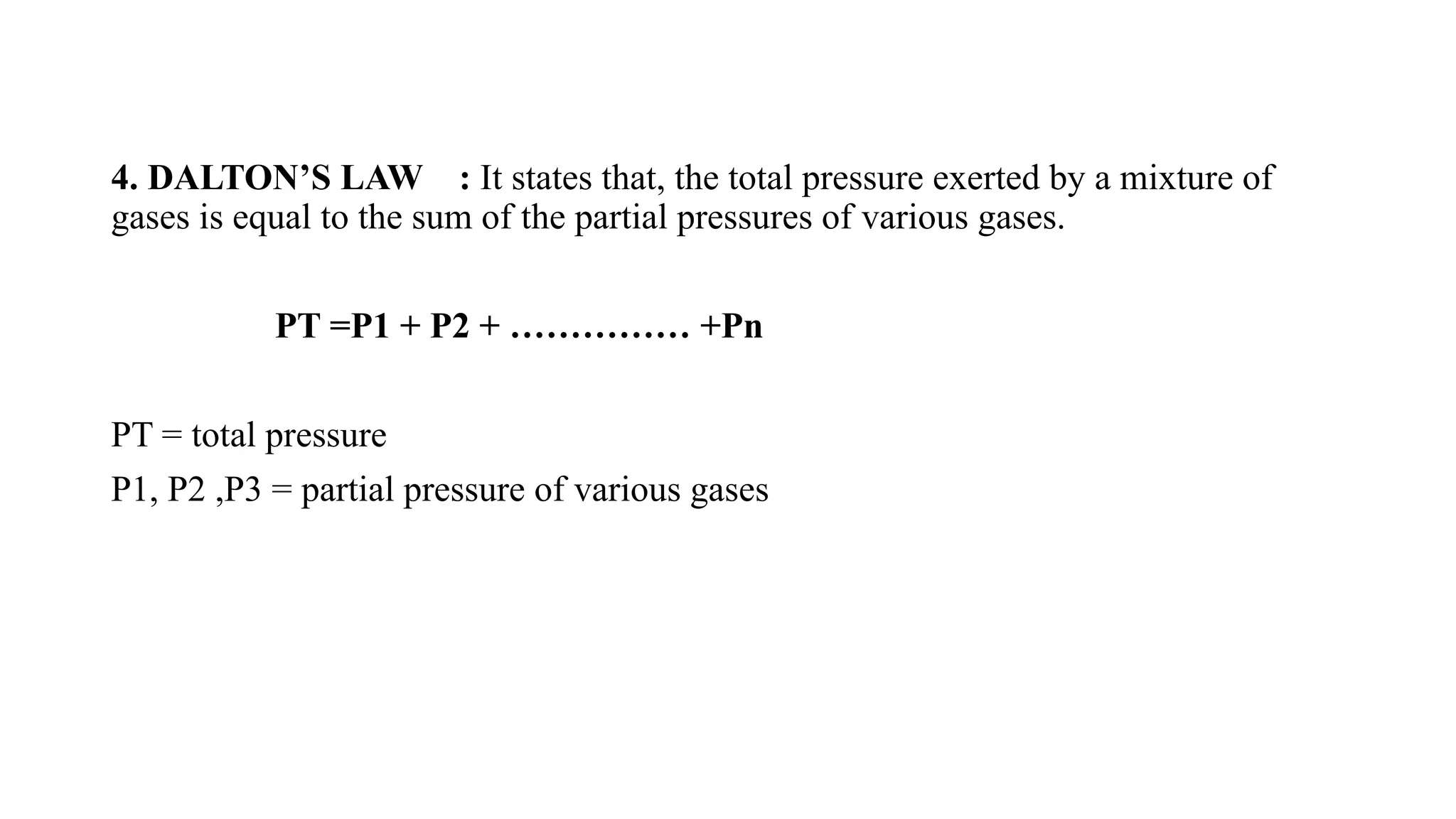 4. DALTON’S LAW : It states that, the total pressure exerted by a mixture of
gases is equal to the sum of the partial pressures of various gases.
PT =P1 + P2 + …………… +Pn
PT = total pressure
P1, P2 ,P3 = partial pressure of various gases
 