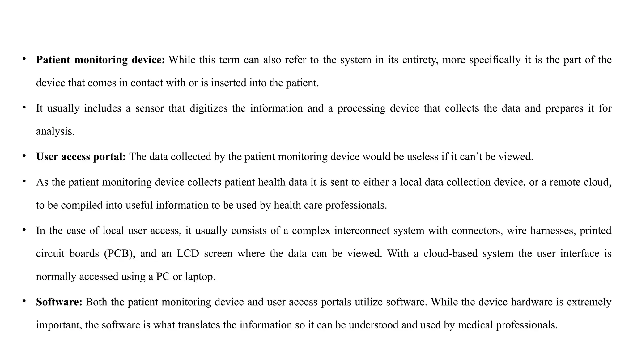 • Patient monitoring device: While this term can also refer to the system in its entirety, more specifically it is the part of the
device that comes in contact with or is inserted into the patient.
• It usually includes a sensor that digitizes the information and a processing device that collects the data and prepares it for
analysis.
• User access portal: The data collected by the patient monitoring device would be useless if it can’t be viewed.
• As the patient monitoring device collects patient health data it is sent to either a local data collection device, or a remote cloud,
to be compiled into useful information to be used by health care professionals.
• In the case of local user access, it usually consists of a complex interconnect system with connectors, wire harnesses, printed
circuit boards (PCB), and an LCD screen where the data can be viewed. With a cloud-based system the user interface is
normally accessed using a PC or laptop.
• Software: Both the patient monitoring device and user access portals utilize software. While the device hardware is extremely
important, the software is what translates the information so it can be understood and used by medical professionals.
 