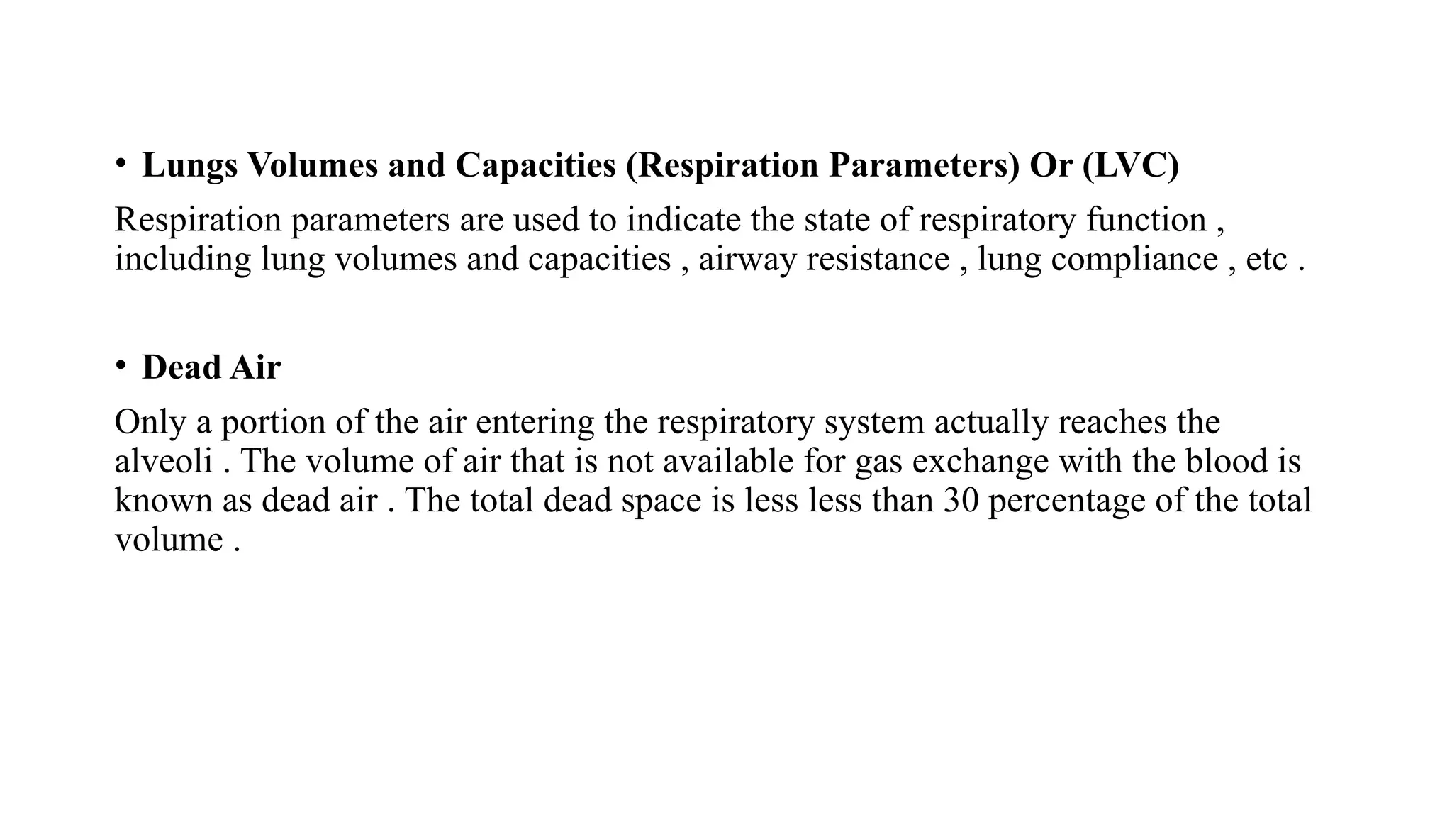 • Lungs Volumes and Capacities (Respiration Parameters) Or (LVC)
Respiration parameters are used to indicate the state of respiratory function ,
including lung volumes and capacities , airway resistance , lung compliance , etc .
• Dead Air
Only a portion of the air entering the respiratory system actually reaches the
alveoli . The volume of air that is not available for gas exchange with the blood is
known as dead air . The total dead space is less less than 30 percentage of the total
volume .
 