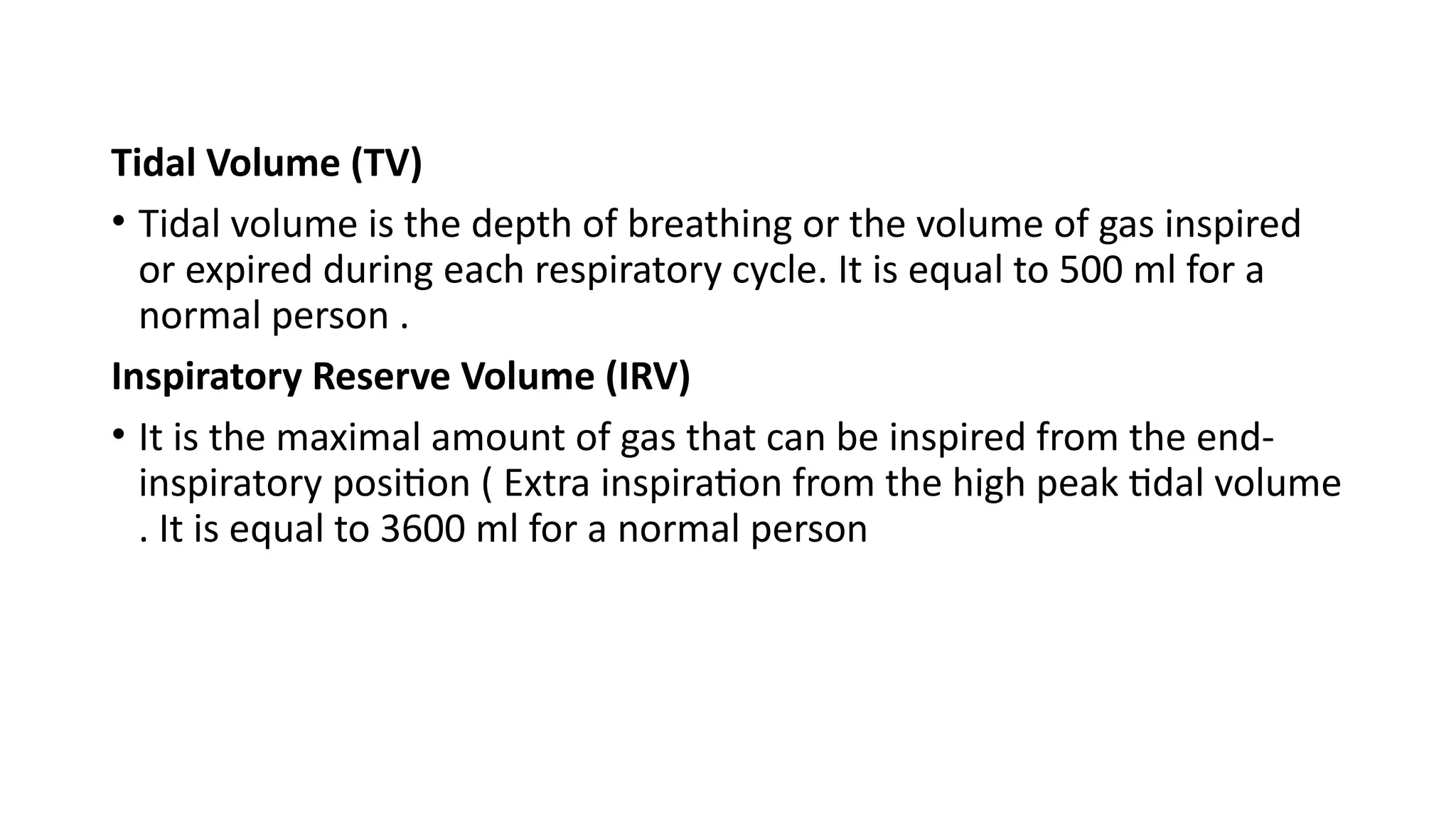 Tidal Volume (TV)
• Tidal volume is the depth of breathing or the volume of gas inspired
or expired during each respiratory cycle. It is equal to 500 ml for a
normal person .
Inspiratory Reserve Volume (IRV)
• It is the maximal amount of gas that can be inspired from the end-
inspiratory position ( Extra inspiration from the high peak tidal volume
. It is equal to 3600 ml for a normal person
 