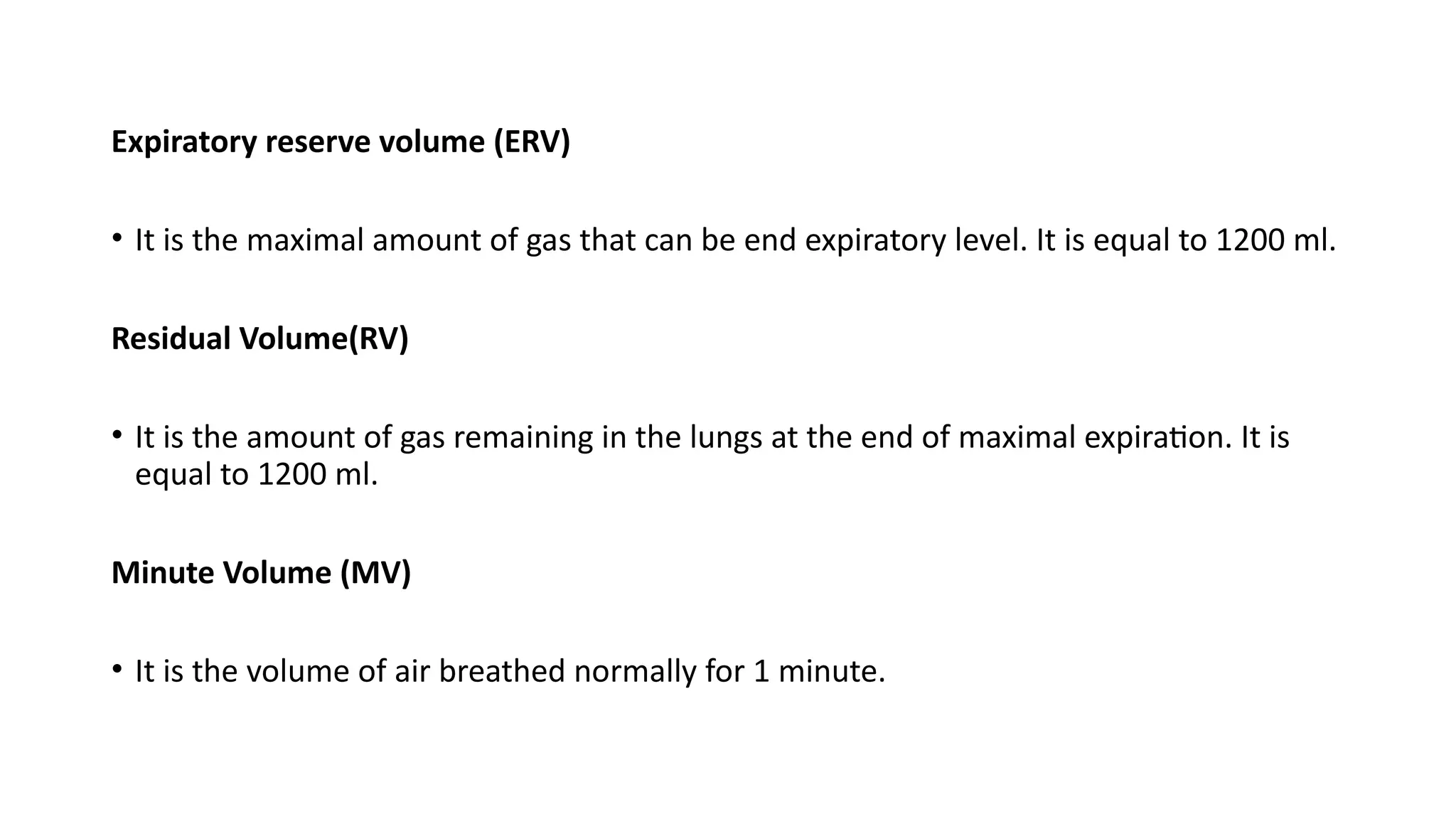 Expiratory reserve volume (ERV)
• It is the maximal amount of gas that can be end expiratory level. It is equal to 1200 ml.
Residual Volume(RV)
• It is the amount of gas remaining in the lungs at the end of maximal expiration. It is
equal to 1200 ml.
Minute Volume (MV)
• It is the volume of air breathed normally for 1 minute.
 