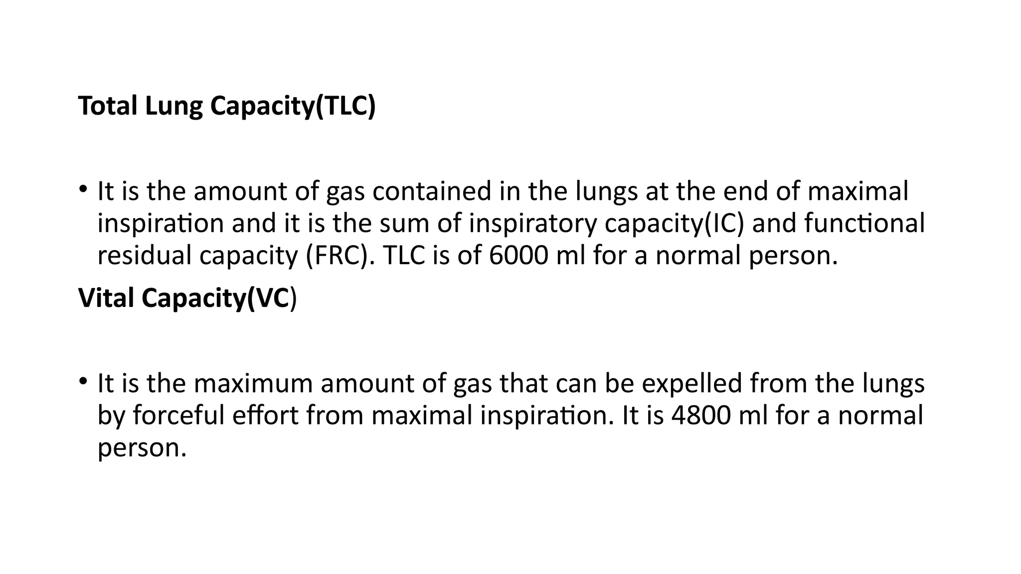 Total Lung Capacity(TLC)
• It is the amount of gas contained in the lungs at the end of maximal
inspiration and it is the sum of inspiratory capacity(IC) and functional
residual capacity (FRC). TLC is of 6000 ml for a normal person.
Vital Capacity(VC)
• It is the maximum amount of gas that can be expelled from the lungs
by forceful effort from maximal inspiration. It is 4800 ml for a normal
person.
 