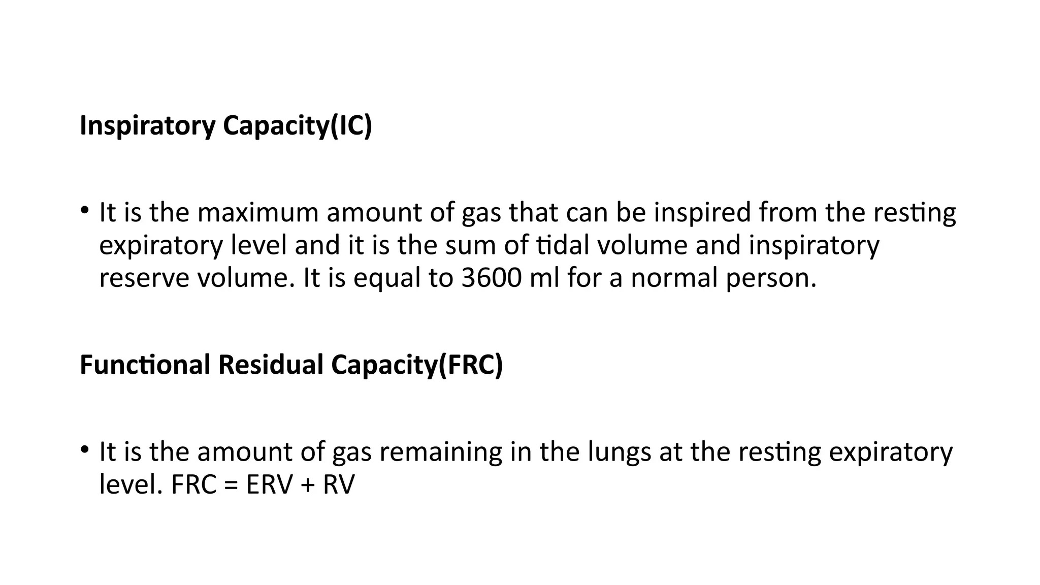 Inspiratory Capacity(IC)
• It is the maximum amount of gas that can be inspired from the resting
expiratory level and it is the sum of tidal volume and inspiratory
reserve volume. It is equal to 3600 ml for a normal person.
Functional Residual Capacity(FRC)
• It is the amount of gas remaining in the lungs at the resting expiratory
level. FRC = ERV + RV
 