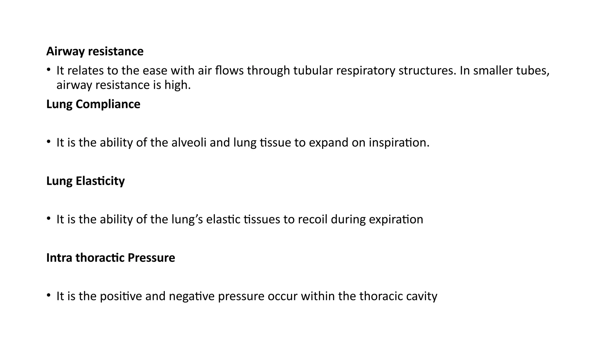 Airway resistance
• It relates to the ease with air flows through tubular respiratory structures. In smaller tubes,
airway resistance is high.
Lung Compliance
• It is the ability of the alveoli and lung tissue to expand on inspiration.
Lung Elasticity
• It is the ability of the lung’s elastic tissues to recoil during expiration
Intra thoractic Pressure
• It is the positive and negative pressure occur within the thoracic cavity
 