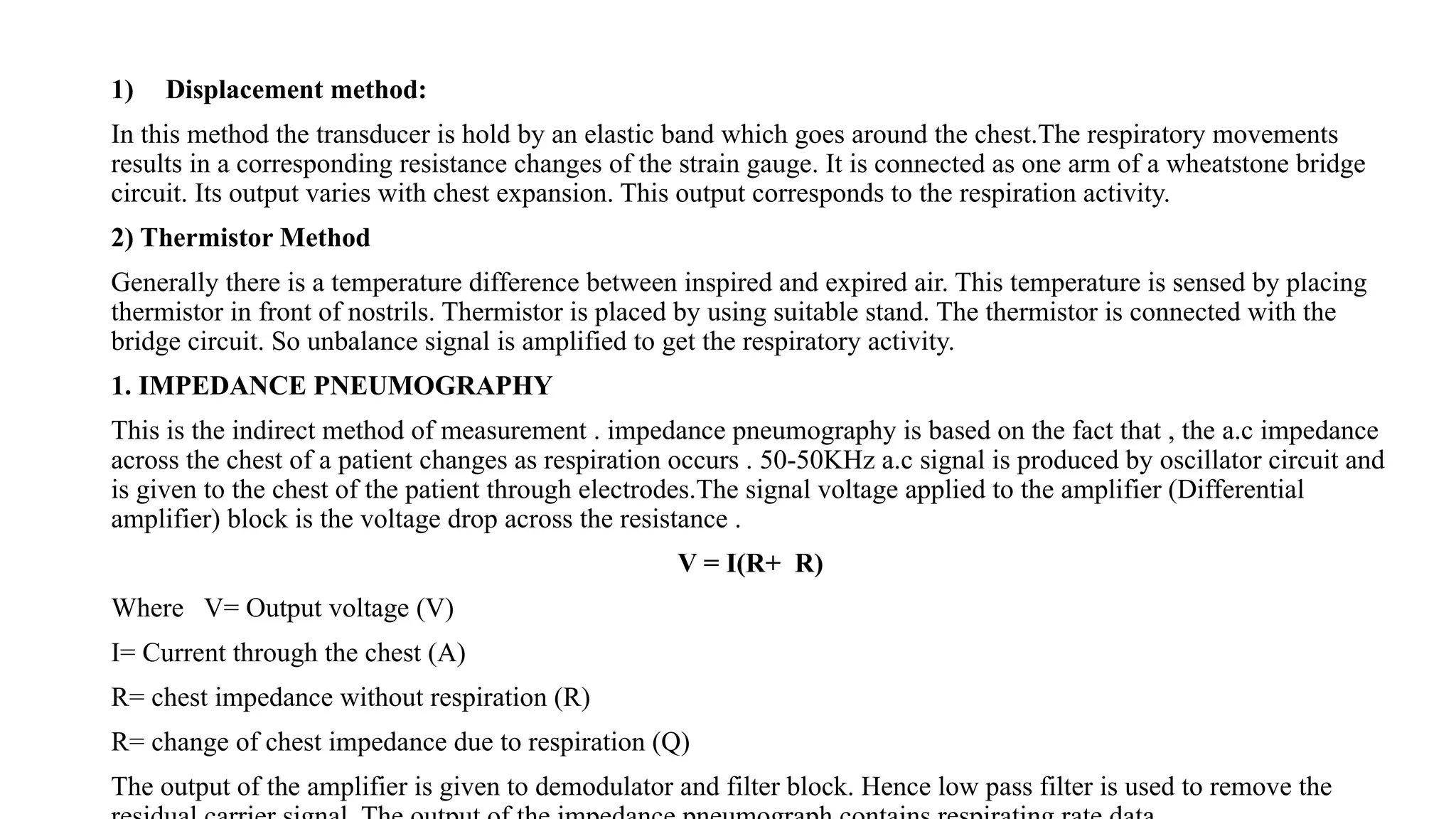 1) Displacement method:
In this method the transducer is hold by an elastic band which goes around the chest.The respiratory movements
results in a corresponding resistance changes of the strain gauge. It is connected as one arm of a wheatstone bridge
circuit. Its output varies with chest expansion. This output corresponds to the respiration activity.
2) Thermistor Method
Generally there is a temperature difference between inspired and expired air. This temperature is sensed by placing
thermistor in front of nostrils. Thermistor is placed by using suitable stand. The thermistor is connected with the
bridge circuit. So unbalance signal is amplified to get the respiratory activity.
1. IMPEDANCE PNEUMOGRAPHY
This is the indirect method of measurement . impedance pneumography is based on the fact that , the a.c impedance
across the chest of a patient changes as respiration occurs . 50-50KHz a.c signal is produced by oscillator circuit and
is given to the chest of the patient through electrodes.The signal voltage applied to the amplifier (Differential
amplifier) block is the voltage drop across the resistance .
V = I(R+ R)
Where V= Output voltage (V)
I= Current through the chest (A)
R= chest impedance without respiration (R)
R= change of chest impedance due to respiration (Q)
The output of the amplifier is given to demodulator and filter block. Hence low pass filter is used to remove the
 