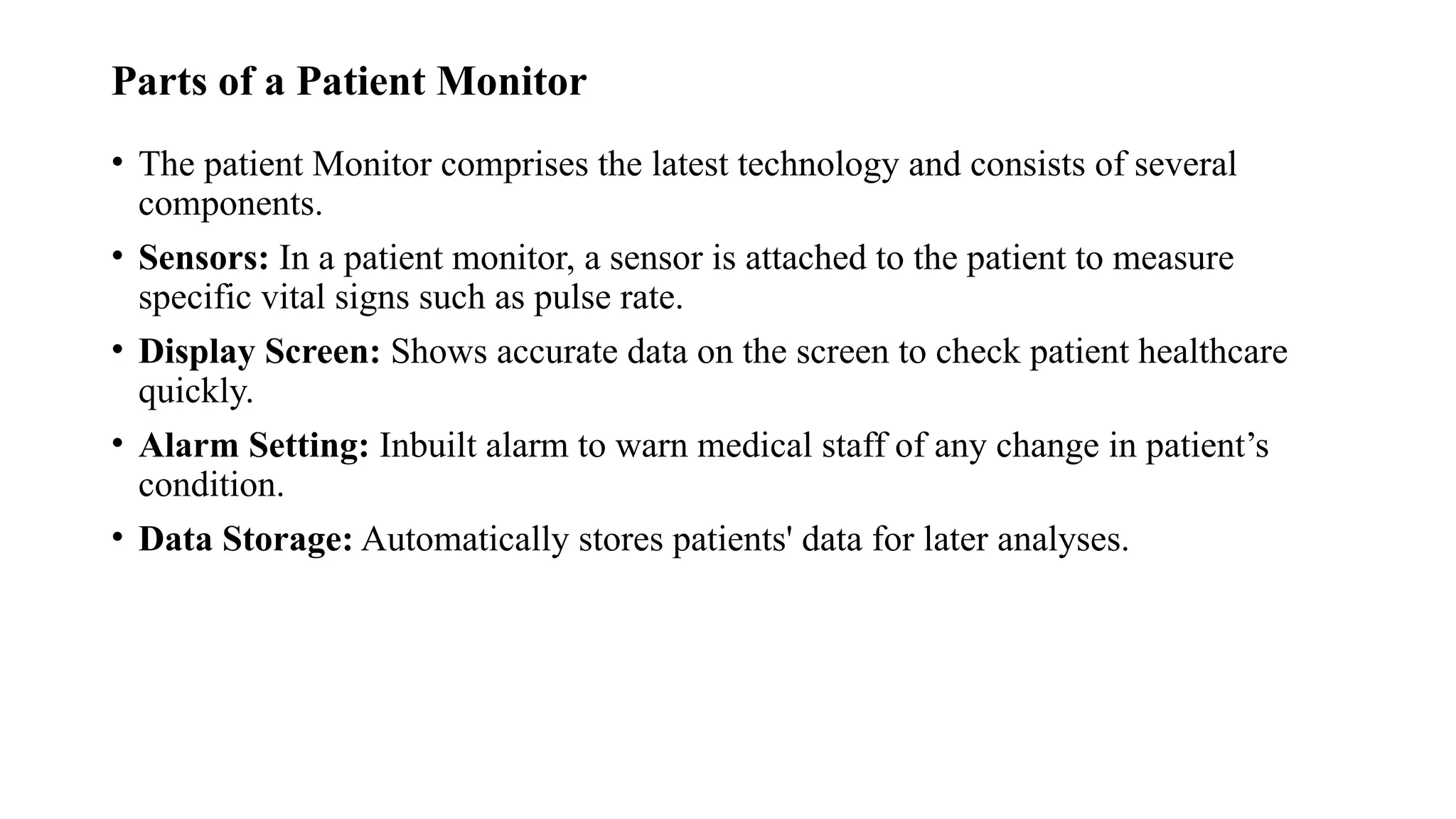 Parts of a Patient Monitor
• The patient Monitor comprises the latest technology and consists of several
components.
• Sensors: In a patient monitor, a sensor is attached to the patient to measure
specific vital signs such as pulse rate.
• Display Screen: Shows accurate data on the screen to check patient healthcare
quickly.
• Alarm Setting: Inbuilt alarm to warn medical staff of any change in patient’s
condition.
• Data Storage: Automatically stores patients' data for later analyses.
 