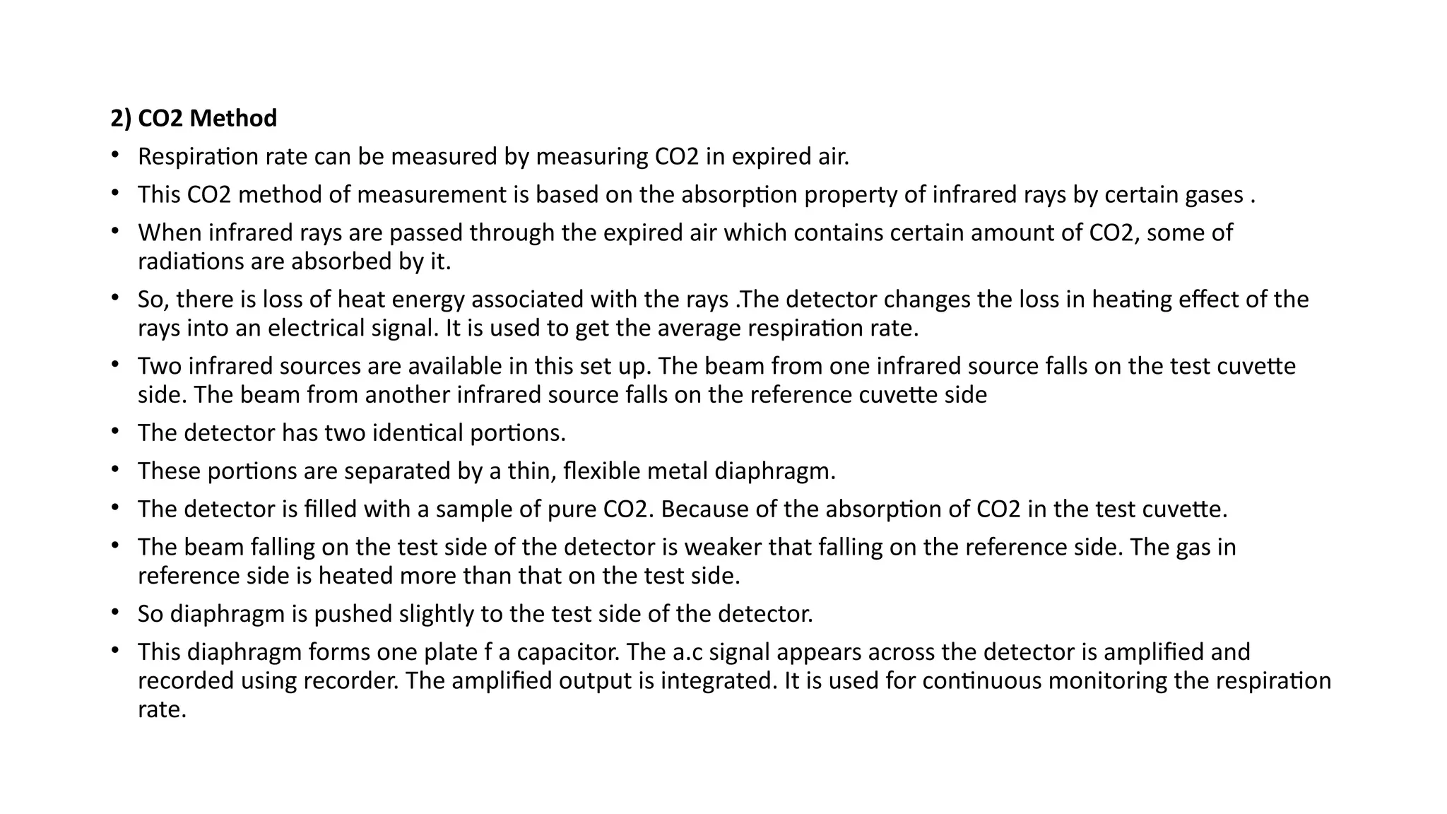 2) CO2 Method
• Respiration rate can be measured by measuring CO2 in expired air.
• This CO2 method of measurement is based on the absorption property of infrared rays by certain gases .
• When infrared rays are passed through the expired air which contains certain amount of CO2, some of
radiations are absorbed by it.
• So, there is loss of heat energy associated with the rays .The detector changes the loss in heating effect of the
rays into an electrical signal. It is used to get the average respiration rate.
• Two infrared sources are available in this set up. The beam from one infrared source falls on the test cuvette
side. The beam from another infrared source falls on the reference cuvette side
• The detector has two identical portions.
• These portions are separated by a thin, flexible metal diaphragm.
• The detector is filled with a sample of pure CO2. Because of the absorption of CO2 in the test cuvette.
• The beam falling on the test side of the detector is weaker that falling on the reference side. The gas in
reference side is heated more than that on the test side.
• So diaphragm is pushed slightly to the test side of the detector.
• This diaphragm forms one plate f a capacitor. The a.c signal appears across the detector is amplified and
recorded using recorder. The amplified output is integrated. It is used for continuous monitoring the respiration
rate.
 