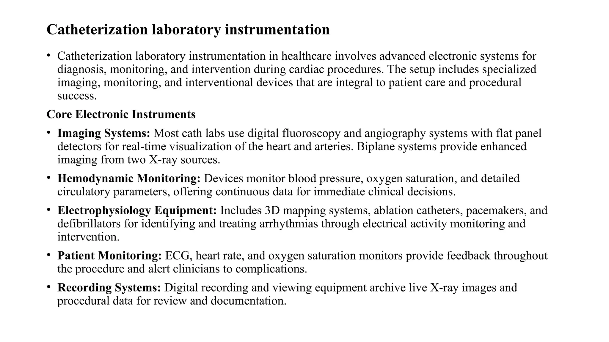 Catheterization laboratory instrumentation
• Catheterization laboratory instrumentation in healthcare involves advanced electronic systems for
diagnosis, monitoring, and intervention during cardiac procedures. The setup includes specialized
imaging, monitoring, and interventional devices that are integral to patient care and procedural
success.
Core Electronic Instruments
• Imaging Systems: Most cath labs use digital fluoroscopy and angiography systems with flat panel
detectors for real-time visualization of the heart and arteries. Biplane systems provide enhanced
imaging from two X-ray sources.​
• Hemodynamic Monitoring: Devices monitor blood pressure, oxygen saturation, and detailed
circulatory parameters, offering continuous data for immediate clinical decisions.​
• Electrophysiology Equipment: Includes 3D mapping systems, ablation catheters, pacemakers, and
defibrillators for identifying and treating arrhythmias through electrical activity monitoring and
intervention.​
• Patient Monitoring: ECG, heart rate, and oxygen saturation monitors provide feedback throughout
the procedure and alert clinicians to complications.​
• Recording Systems: Digital recording and viewing equipment archive live X-ray images and
procedural data for review and documentation.
 