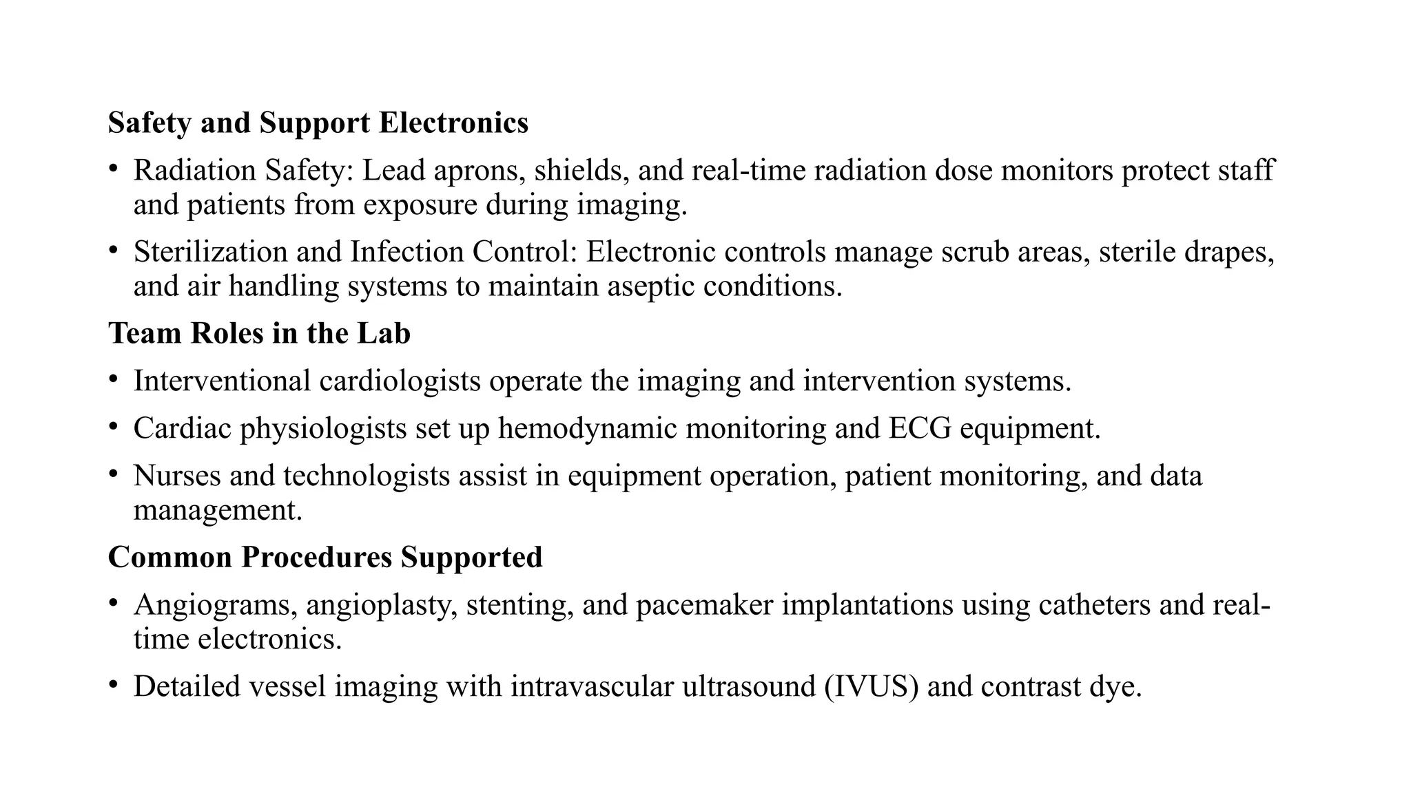 Safety and Support Electronics
• Radiation Safety: Lead aprons, shields, and real-time radiation dose monitors protect staff
and patients from exposure during imaging.​
• Sterilization and Infection Control: Electronic controls manage scrub areas, sterile drapes,
and air handling systems to maintain aseptic conditions.​
Team Roles in the Lab
• Interventional cardiologists operate the imaging and intervention systems.
• Cardiac physiologists set up hemodynamic monitoring and ECG equipment.
• Nurses and technologists assist in equipment operation, patient monitoring, and data
management.​
Common Procedures Supported
• Angiograms, angioplasty, stenting, and pacemaker implantations using catheters and real-
time electronics.
• Detailed vessel imaging with intravascular ultrasound (IVUS) and contrast dye.
 