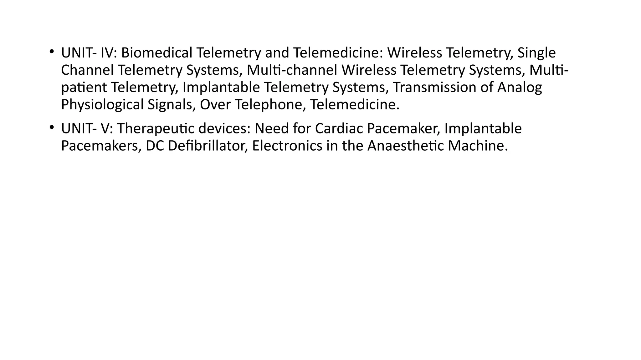 • UNIT- IV: Biomedical Telemetry and Telemedicine: Wireless Telemetry, Single
Channel Telemetry Systems, Multi-channel Wireless Telemetry Systems, Multi-
patient Telemetry, Implantable Telemetry Systems, Transmission of Analog
Physiological Signals, Over Telephone, Telemedicine.
• UNIT- V: Therapeutic devices: Need for Cardiac Pacemaker, Implantable
Pacemakers, DC Defibrillator, Electronics in the Anaesthetic Machine.
 