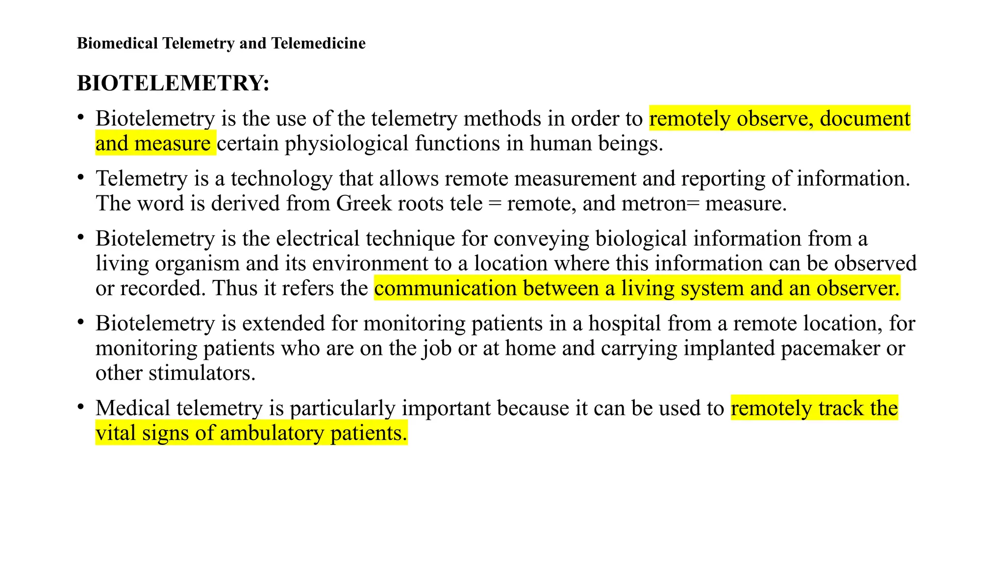 Biomedical Telemetry and Telemedicine
BIOTELEMETRY:
• Biotelemetry is the use of the telemetry methods in order to remotely observe, document
and measure certain physiological functions in human beings.
• Telemetry is a technology that allows remote measurement and reporting of information.
The word is derived from Greek roots tele = remote, and metron= measure.
• Biotelemetry is the electrical technique for conveying biological information from a
living organism and its environment to a location where this information can be observed
or recorded. Thus it refers the communication between a living system and an observer.
• Biotelemetry is extended for monitoring patients in a hospital from a remote location, for
monitoring patients who are on the job or at home and carrying implanted pacemaker or
other stimulators.
• Medical telemetry is particularly important because it can be used to remotely track the
vital signs of ambulatory patients.
 