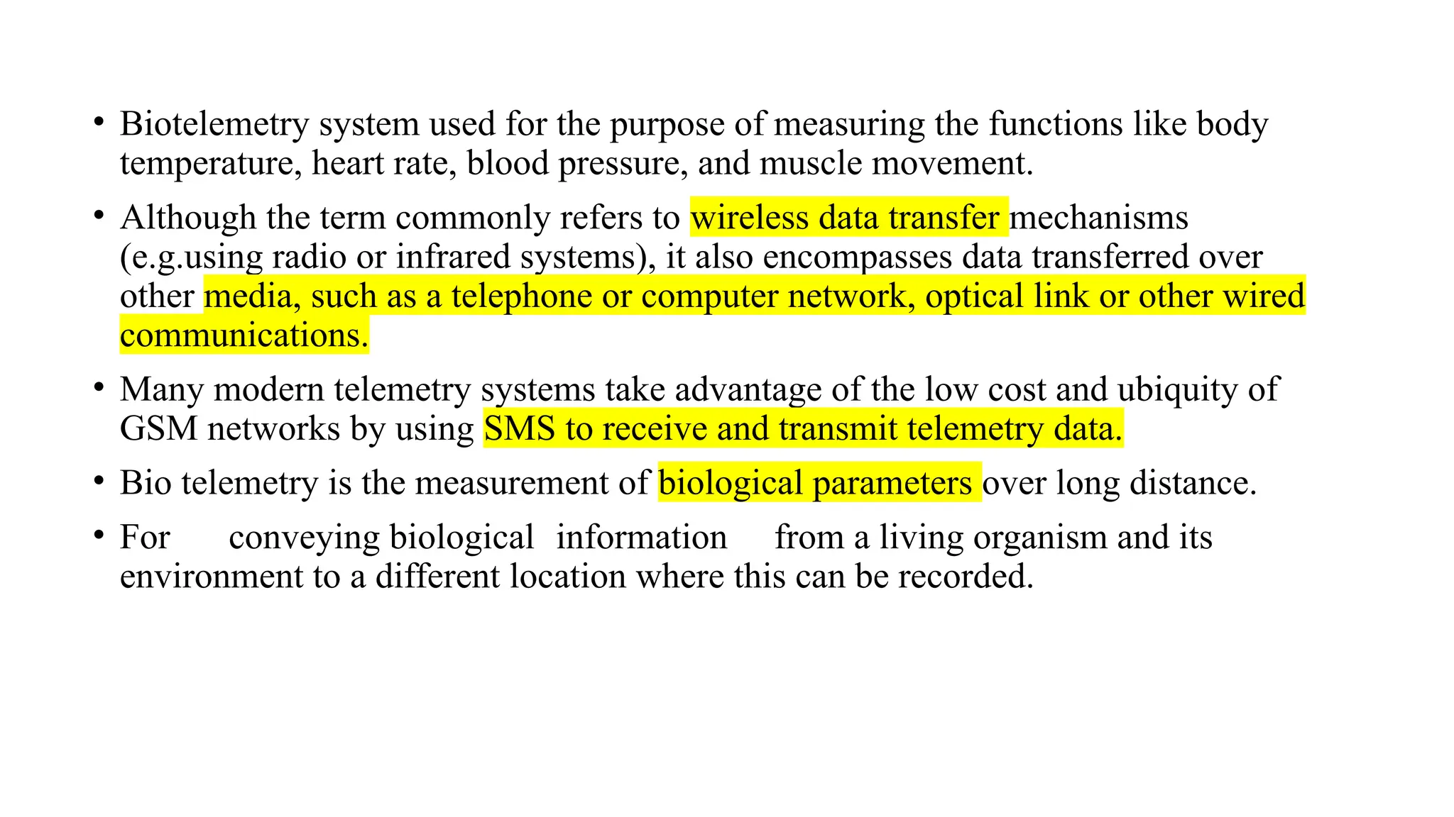 • Biotelemetry system used for the purpose of measuring the functions like body
temperature, heart rate, blood pressure, and muscle movement.
• Although the term commonly refers to wireless data transfer mechanisms
(e.g.using radio or infrared systems), it also encompasses data transferred over
other media, such as a telephone or computer network, optical link or other wired
communications.
• Many modern telemetry systems take advantage of the low cost and ubiquity of
GSM networks by using SMS to receive and transmit telemetry data.
• Bio telemetry is the measurement of biological parameters over long distance.
• For conveying biological information from a living organism and its
environment to a different location where this can be recorded.
 