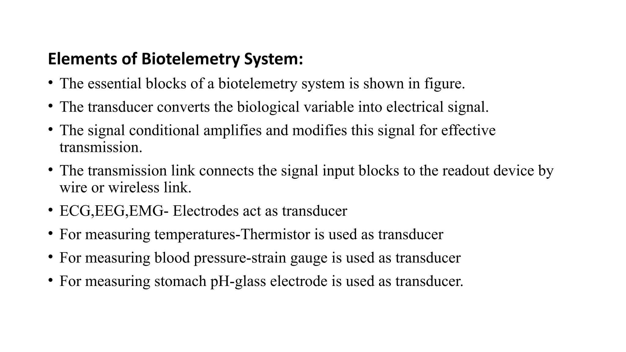 Elements of Biotelemetry System:
• The essential blocks of a biotelemetry system is shown in figure.
• The transducer converts the biological variable into electrical signal.
• The signal conditional amplifies and modifies this signal for effective
transmission.
• The transmission link connects the signal input blocks to the readout device by
wire or wireless link.
• ECG,EEG,EMG- Electrodes act as transducer
• For measuring temperatures-Thermistor is used as transducer
• For measuring blood pressure-strain gauge is used as transducer
• For measuring stomach pH-glass electrode is used as transducer.
 