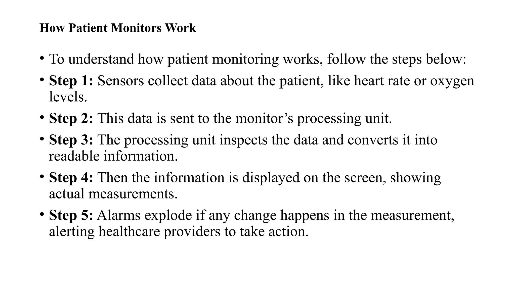 How Patient Monitors Work
• To understand how patient monitoring works, follow the steps below:
• Step 1: Sensors collect data about the patient, like heart rate or oxygen
levels.
• Step 2: This data is sent to the monitor’s processing unit.
• Step 3: The processing unit inspects the data and converts it into
readable information.
• Step 4: Then the information is displayed on the screen, showing
actual measurements.
• Step 5: Alarms explode if any change happens in the measurement,
alerting healthcare providers to take action.
 