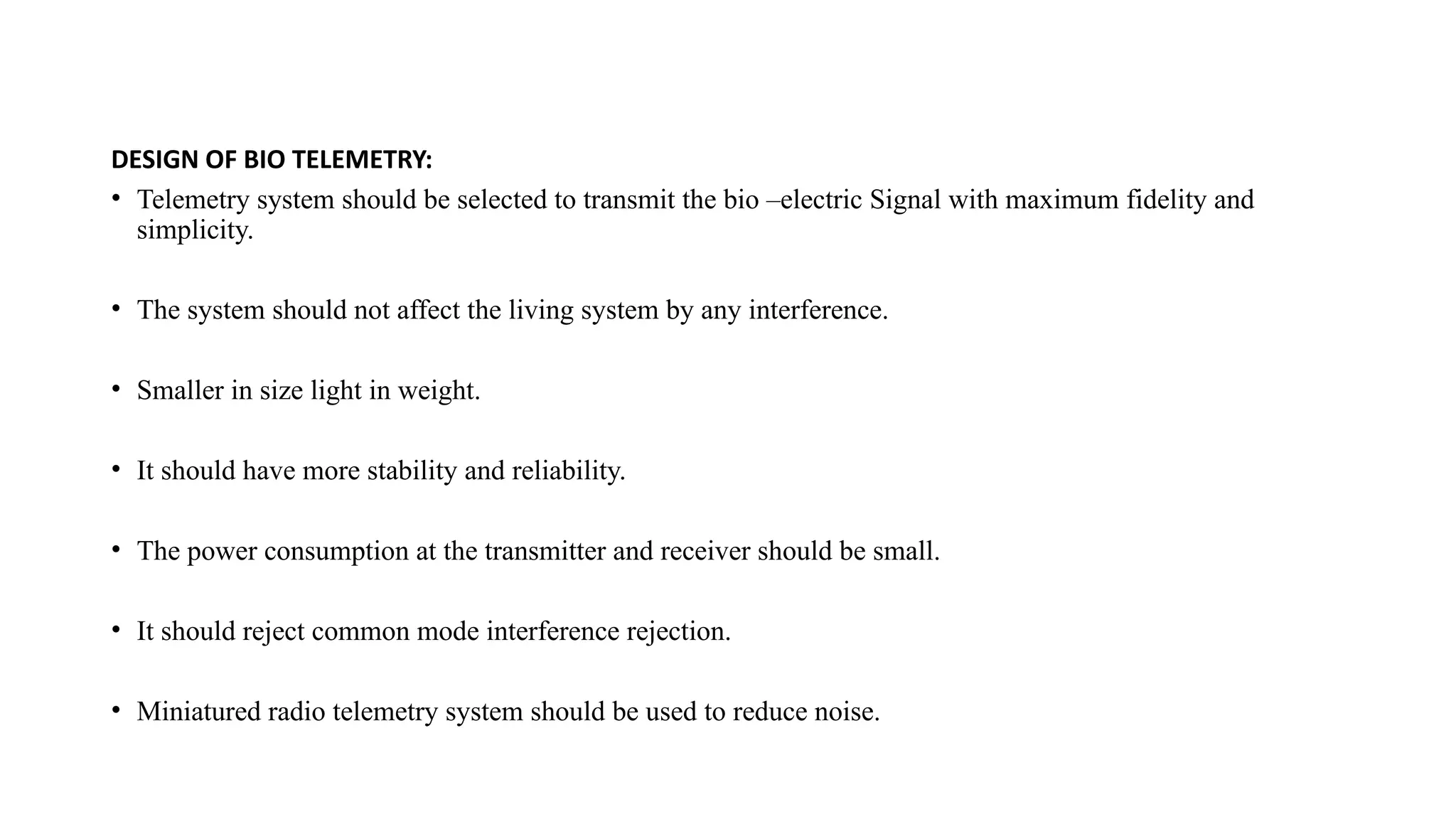 DESIGN OF BIO TELEMETRY:
• Telemetry system should be selected to transmit the bio –electric Signal with maximum fidelity and
simplicity.
• The system should not affect the living system by any interference.
• Smaller in size light in weight.
• It should have more stability and reliability.
• The power consumption at the transmitter and receiver should be small.
• It should reject common mode interference rejection.
• Miniatured radio telemetry system should be used to reduce noise.
 