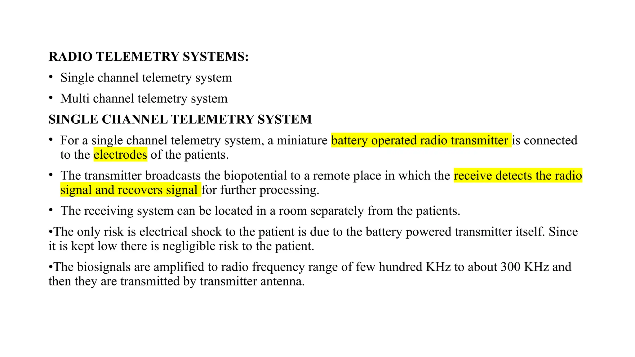 RADIO TELEMETRY SYSTEMS:
• Single channel telemetry system
• Multi channel telemetry system
SINGLE CHANNEL TELEMETRY SYSTEM
• For a single channel telemetry system, a miniature battery operated radio transmitter is connected
to the electrodes of the patients.
• The transmitter broadcasts the biopotential to a remote place in which the receive detects the radio
signal and recovers signal for further processing.
• The receiving system can be located in a room separately from the patients.
•The only risk is electrical shock to the patient is due to the battery powered transmitter itself. Since
it is kept low there is negligible risk to the patient.
•The biosignals are amplified to radio frequency range of few hundred KHz to about 300 KHz and
then they are transmitted by transmitter antenna.
 