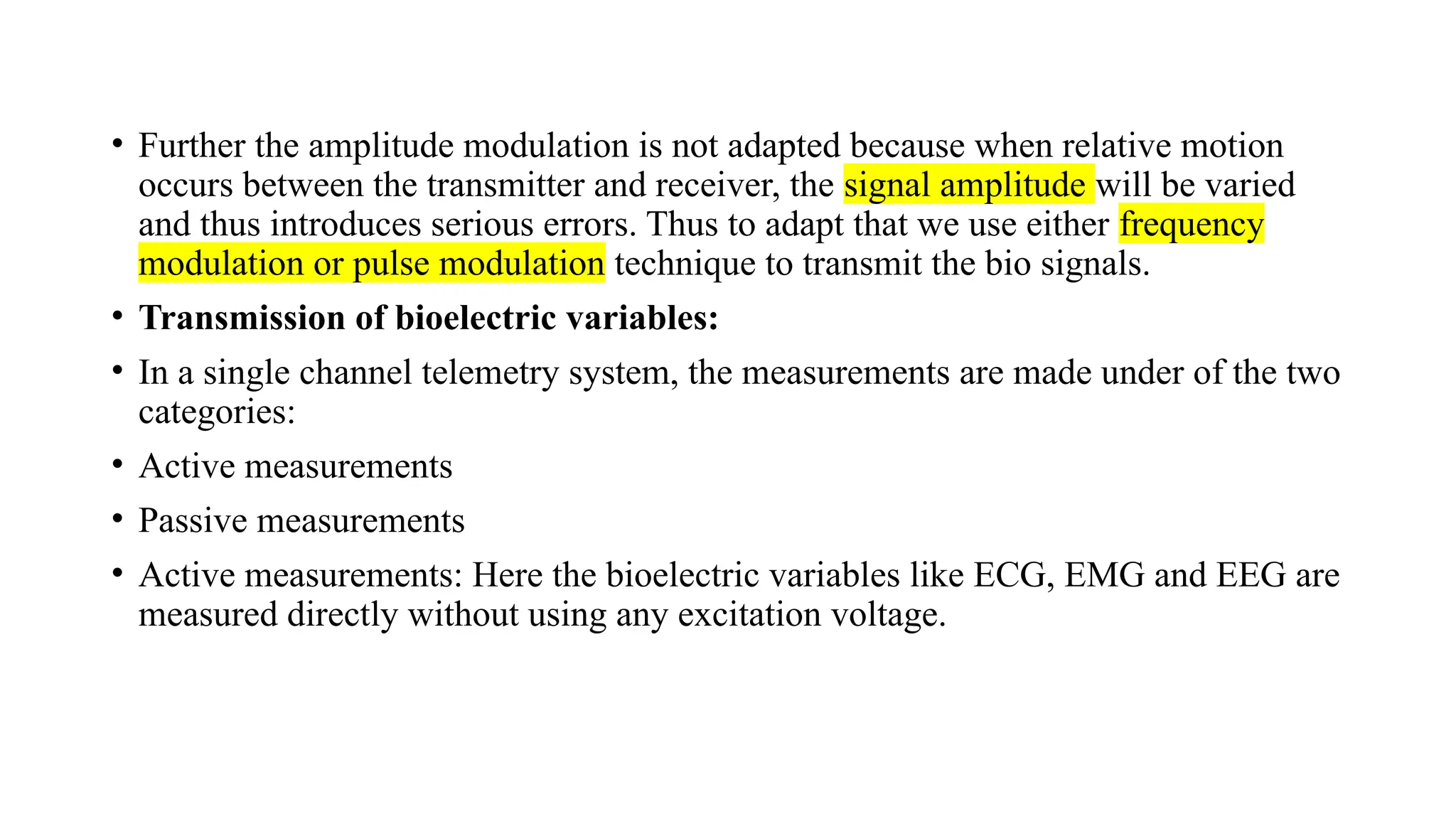 • Further the amplitude modulation is not adapted because when relative motion
occurs between the transmitter and receiver, the signal amplitude will be varied
and thus introduces serious errors. Thus to adapt that we use either frequency
modulation or pulse modulation technique to transmit the bio signals.
• Transmission of bioelectric variables:
• In a single channel telemetry system, the measurements are made under of the two
categories:
• Active measurements
• Passive measurements
• Active measurements: Here the bioelectric variables like ECG, EMG and EEG are
measured directly without using any excitation voltage.
 