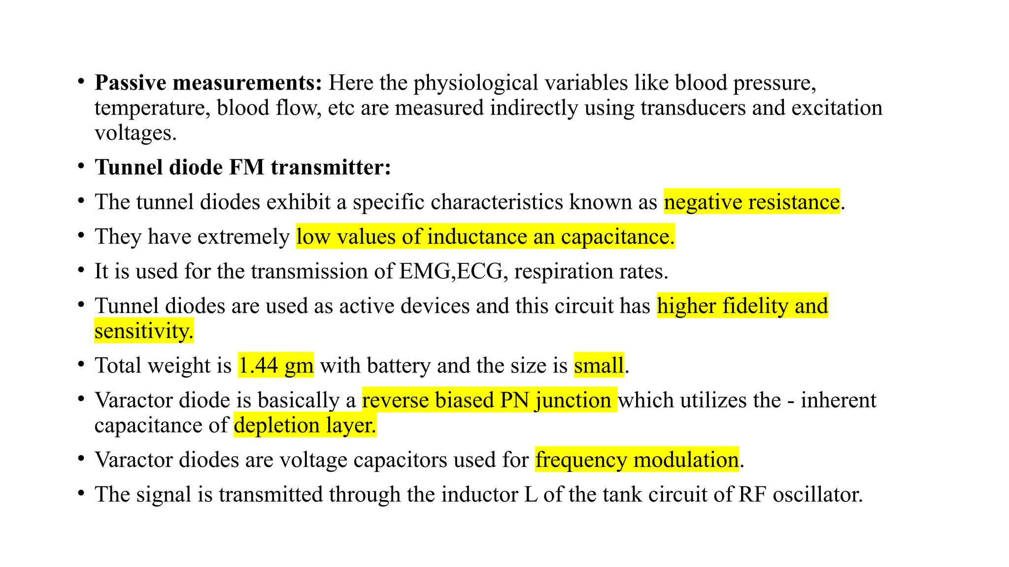 • Passive measurements: Here the physiological variables like blood pressure,
temperature, blood flow, etc are measured indirectly using transducers and excitation
voltages.
• Tunnel diode FM transmitter:
• The tunnel diodes exhibit a specific characteristics known as negative resistance.
• They have extremely low values of inductance an capacitance.
• It is used for the transmission of EMG,ECG, respiration rates.
• Tunnel diodes are used as active devices and this circuit has higher fidelity and
sensitivity.
• Total weight is 1.44 gm with battery and the size is small.
• Varactor diode is basically a reverse biased PN junction which utilizes the - inherent
capacitance of depletion layer.
• Varactor diodes are voltage capacitors used for frequency modulation.
• The signal is transmitted through the inductor L of the tank circuit of RF oscillator.
 