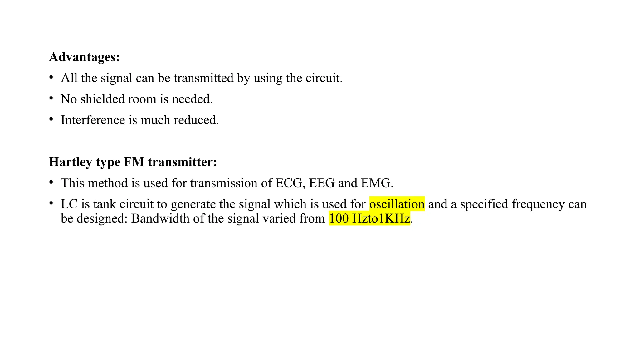 Advantages:
• All the signal can be transmitted by using the circuit.
• No shielded room is needed.
• Interference is much reduced.
Hartley type FM transmitter:
• This method is used for transmission of ECG, EEG and EMG.
• LC is tank circuit to generate the signal which is used for oscillation and a specified frequency can
be designed: Bandwidth of the signal varied from 100 Hzto1KHz.
 