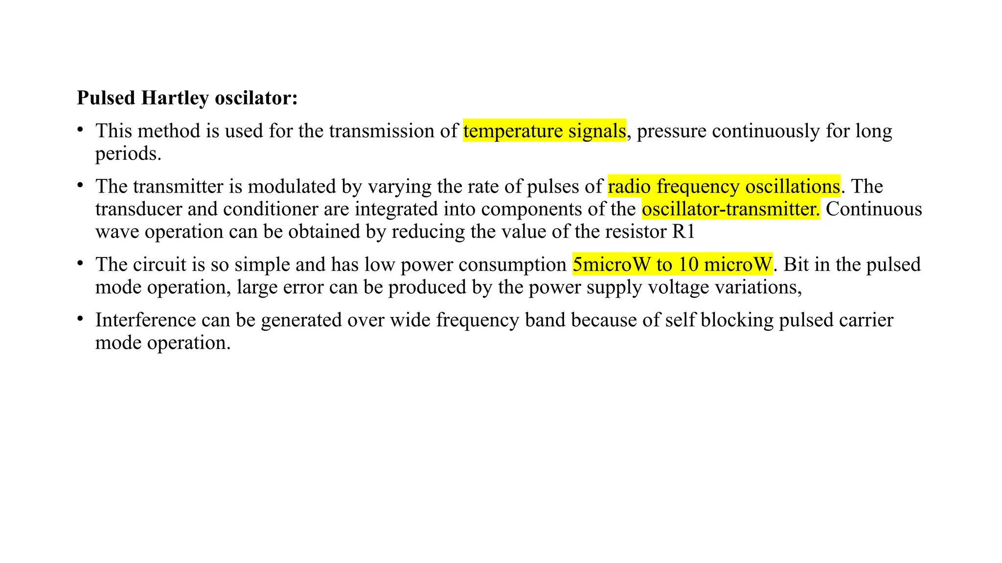 Pulsed Hartley oscilator:
• This method is used for the transmission of temperature signals, pressure continuously for long
periods.
• The transmitter is modulated by varying the rate of pulses of radio frequency oscillations. The
transducer and conditioner are integrated into components of the oscillator-transmitter. Continuous
wave operation can be obtained by reducing the value of the resistor R1
• The circuit is so simple and has low power consumption 5microW to 10 microW. Bit in the pulsed
mode operation, large error can be produced by the power supply voltage variations,
• Interference can be generated over wide frequency band because of self blocking pulsed carrier
mode operation.
 
