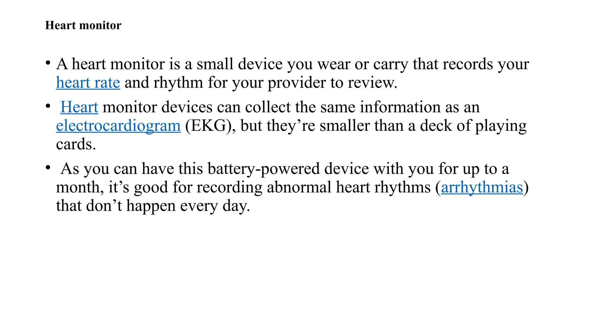 Heart monitor
• A heart monitor is a small device you wear or carry that records your
heart rate and rhythm for your provider to review.
• Heart monitor devices can collect the same information as an
electrocardiogram (EKG), but they’re smaller than a deck of playing
cards.
• As you can have this battery-powered device with you for up to a
month, it’s good for recording abnormal heart rhythms (arrhythmias)
that don’t happen every day.
 