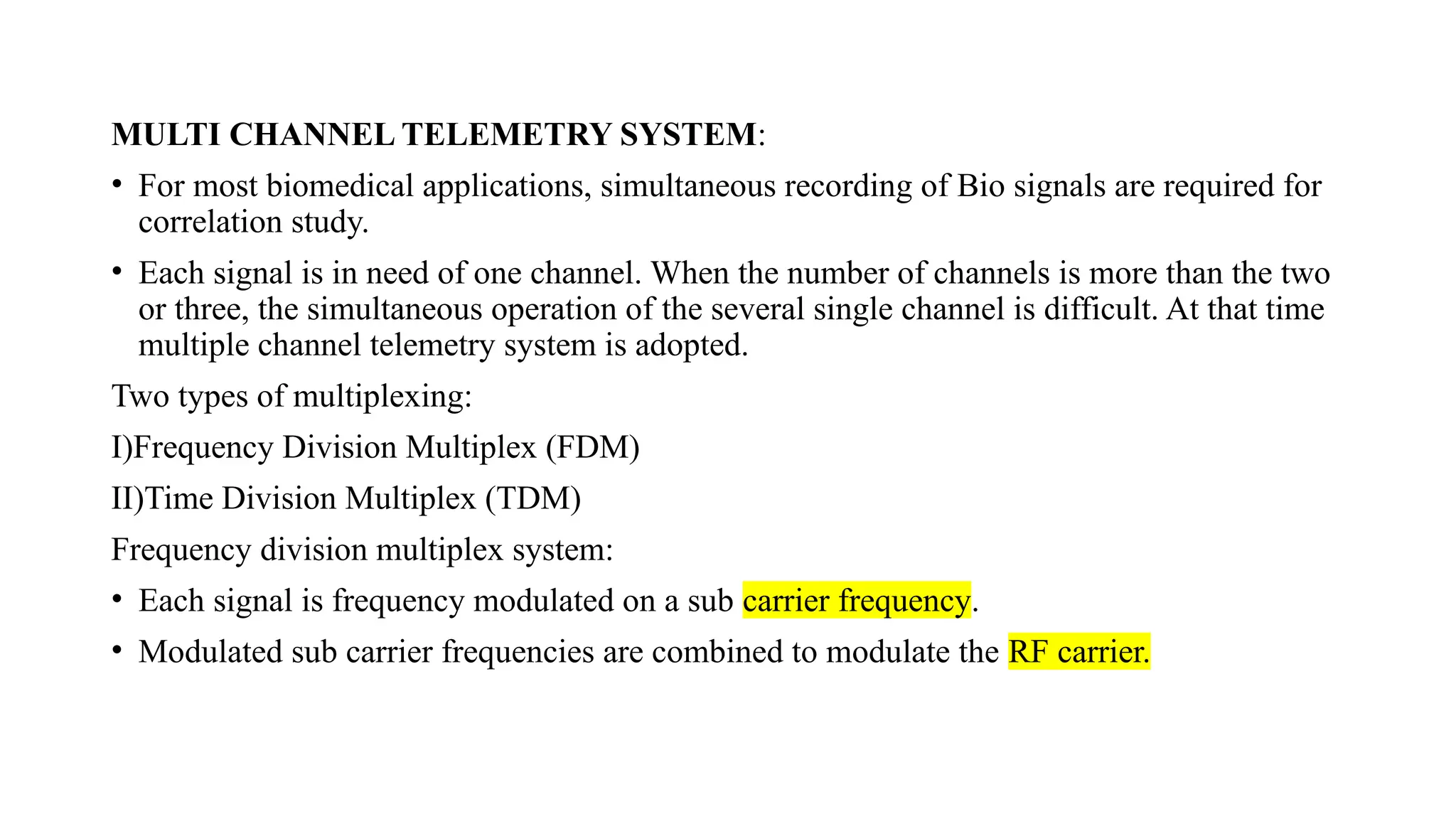 MULTI CHANNEL TELEMETRY SYSTEM:
• For most biomedical applications, simultaneous recording of Bio signals are required for
correlation study.
• Each signal is in need of one channel. When the number of channels is more than the two
or three, the simultaneous operation of the several single channel is difficult. At that time
multiple channel telemetry system is adopted.
Two types of multiplexing:
I)Frequency Division Multiplex (FDM)
II)Time Division Multiplex (TDM)
Frequency division multiplex system:
• Each signal is frequency modulated on a sub carrier frequency.
• Modulated sub carrier frequencies are combined to modulate the RF carrier.
 