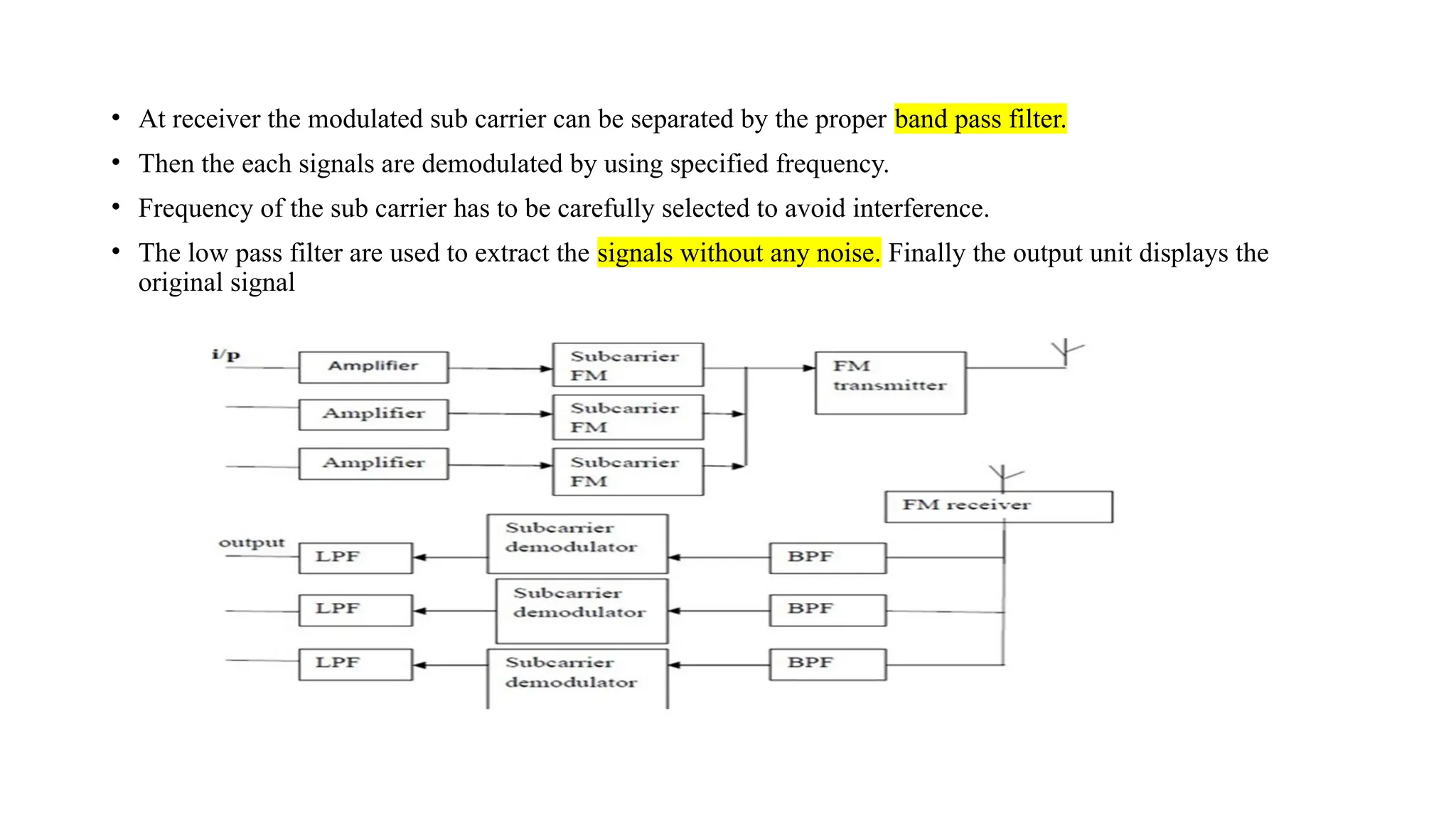 • At receiver the modulated sub carrier can be separated by the proper band pass filter.
• Then the each signals are demodulated by using specified frequency.
• Frequency of the sub carrier has to be carefully selected to avoid interference.
• The low pass filter are used to extract the signals without any noise. Finally the output unit displays the
original signal
 