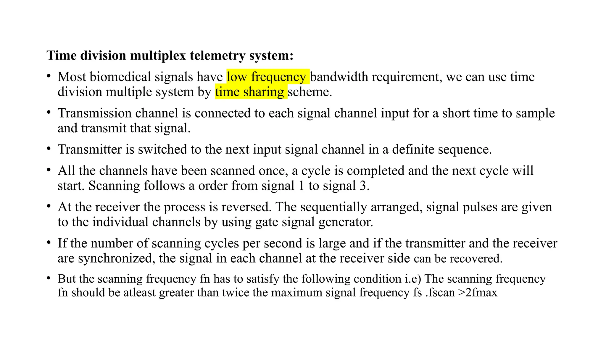 Time division multiplex telemetry system:
• Most biomedical signals have low frequency bandwidth requirement, we can use time
division multiple system by time sharing scheme.
• Transmission channel is connected to each signal channel input for a short time to sample
and transmit that signal.
• Transmitter is switched to the next input signal channel in a definite sequence.
• All the channels have been scanned once, a cycle is completed and the next cycle will
start. Scanning follows a order from signal 1 to signal 3.
• At the receiver the process is reversed. The sequentially arranged, signal pulses are given
to the individual channels by using gate signal generator.
• If the number of scanning cycles per second is large and if the transmitter and the receiver
are synchronized, the signal in each channel at the receiver side can be recovered.
• But the scanning frequency fn has to satisfy the following condition i.e) The scanning frequency
fn should be atleast greater than twice the maximum signal frequency fs .fscan >2fmax
 