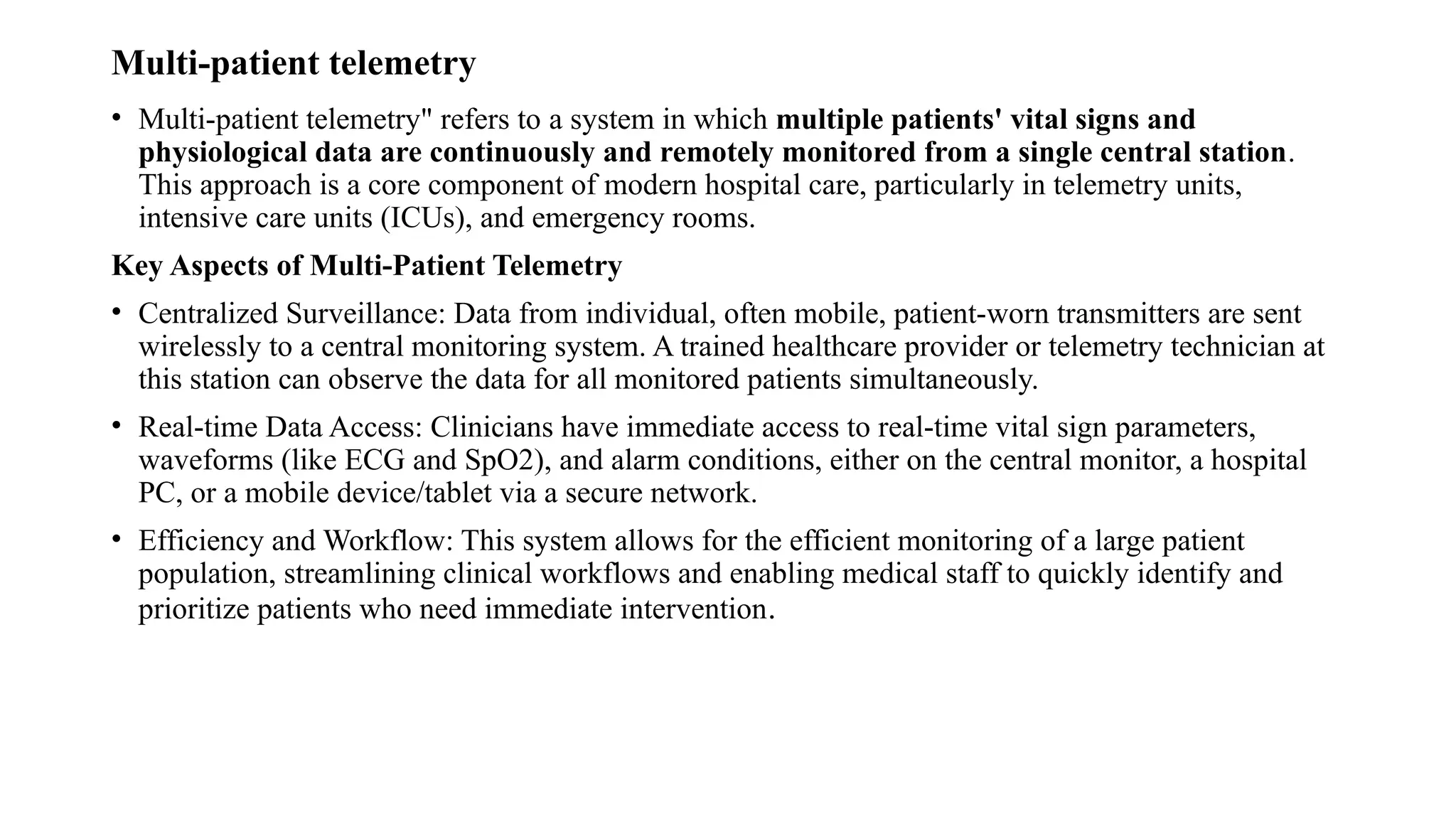 Multi-patient telemetry
• Multi-patient telemetry" refers to a system in which multiple patients' vital signs and
physiological data are continuously and remotely monitored from a single central station.
This approach is a core component of modern hospital care, particularly in telemetry units,
intensive care units (ICUs), and emergency rooms.
Key Aspects of Multi-Patient Telemetry
• Centralized Surveillance: Data from individual, often mobile, patient-worn transmitters are sent
wirelessly to a central monitoring system. A trained healthcare provider or telemetry technician at
this station can observe the data for all monitored patients simultaneously.
• Real-time Data Access: Clinicians have immediate access to real-time vital sign parameters,
waveforms (like ECG and SpO2), and alarm conditions, either on the central monitor, a hospital
PC, or a mobile device/tablet via a secure network.
• Efficiency and Workflow: This system allows for the efficient monitoring of a large patient
population, streamlining clinical workflows and enabling medical staff to quickly identify and
prioritize patients who need immediate intervention.
 