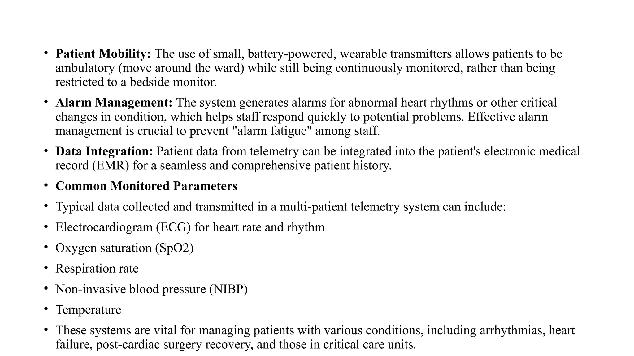 • Patient Mobility: The use of small, battery-powered, wearable transmitters allows patients to be
ambulatory (move around the ward) while still being continuously monitored, rather than being
restricted to a bedside monitor.
• Alarm Management: The system generates alarms for abnormal heart rhythms or other critical
changes in condition, which helps staff respond quickly to potential problems. Effective alarm
management is crucial to prevent "alarm fatigue" among staff.
• Data Integration: Patient data from telemetry can be integrated into the patient's electronic medical
record (EMR) for a seamless and comprehensive patient history.
• Common Monitored Parameters
• Typical data collected and transmitted in a multi-patient telemetry system can include:
• Electrocardiogram (ECG) for heart rate and rhythm
• Oxygen saturation (SpO2)
• Respiration rate
• Non-invasive blood pressure (NIBP)
• Temperature
• These systems are vital for managing patients with various conditions, including arrhythmias, heart
failure, post-cardiac surgery recovery, and those in critical care units.
 
