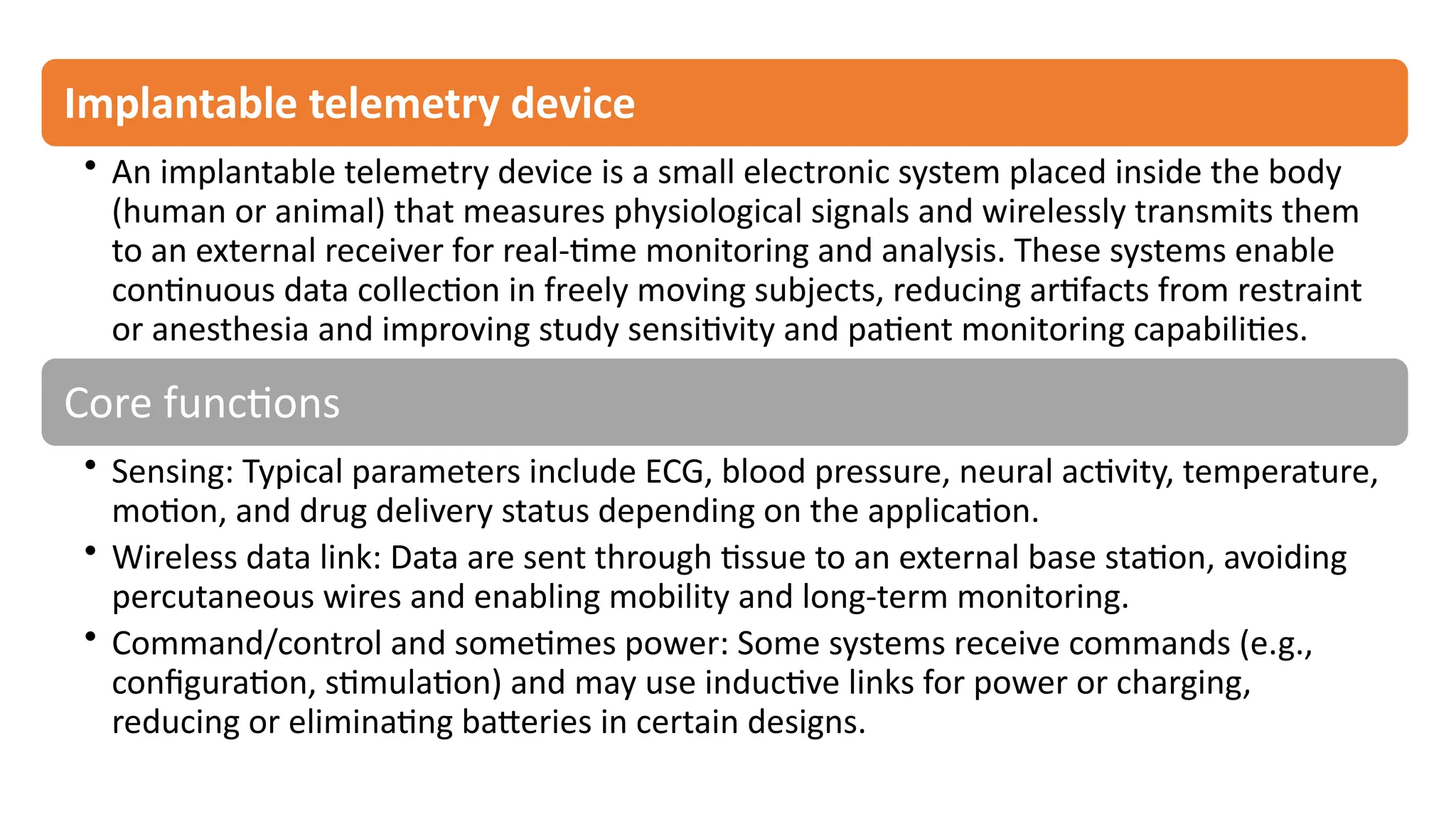 Implantable telemetry device
• An implantable telemetry device is a small electronic system placed inside the body
(human or animal) that measures physiological signals and wirelessly transmits them
to an external receiver for real-time monitoring and analysis. These systems enable
continuous data collection in freely moving subjects, reducing artifacts from restraint
or anesthesia and improving study sensitivity and patient monitoring capabilities.​
Core functions
• Sensing: Typical parameters include ECG, blood pressure, neural activity, temperature,
motion, and drug delivery status depending on the application.​
• Wireless data link: Data are sent through tissue to an external base station, avoiding
percutaneous wires and enabling mobility and long-term monitoring.​
• Command/control and sometimes power: Some systems receive commands (e.g.,
configuration, stimulation) and may use inductive links for power or charging,
reducing or eliminating batteries in certain designs.
 
