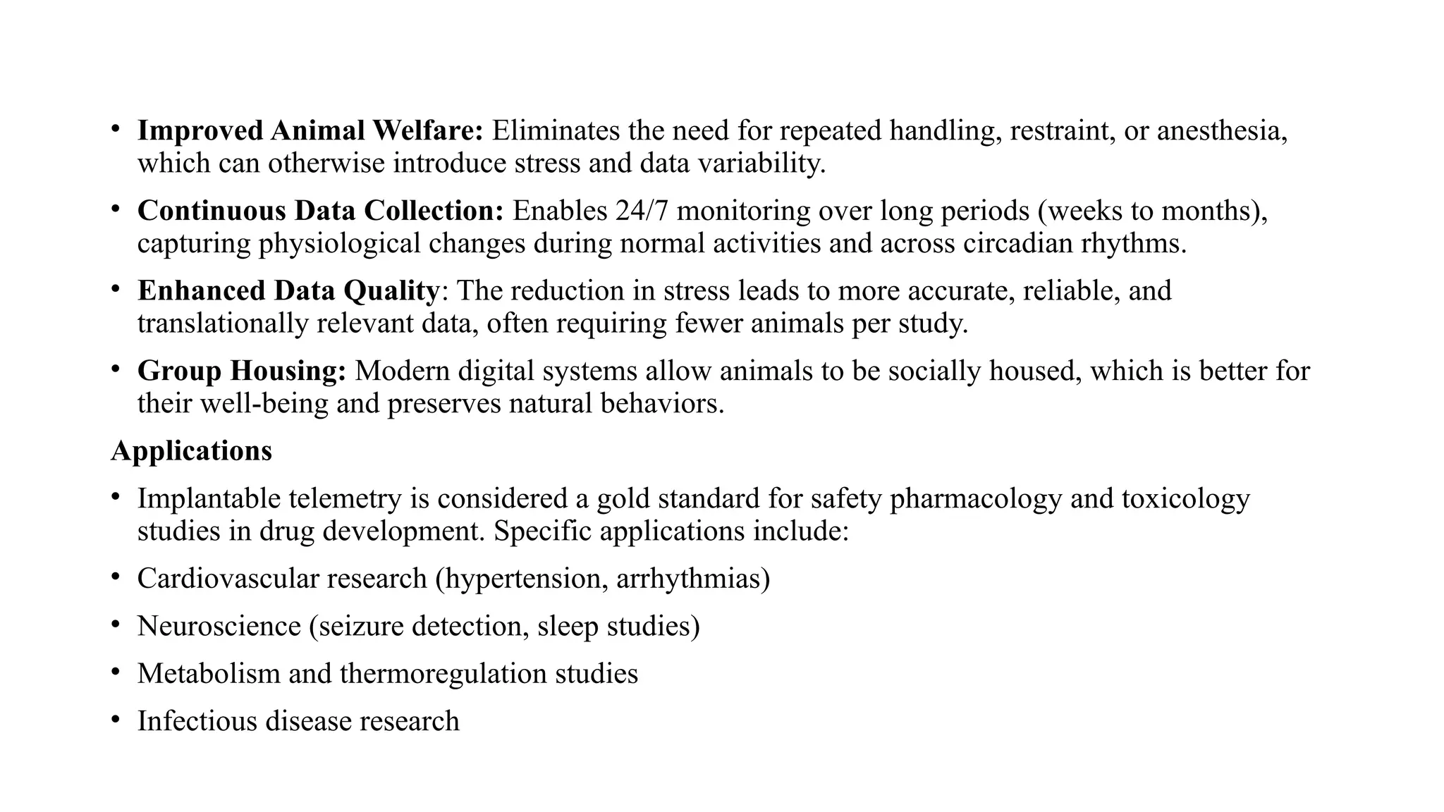 • Improved Animal Welfare: Eliminates the need for repeated handling, restraint, or anesthesia,
which can otherwise introduce stress and data variability.
• Continuous Data Collection: Enables 24/7 monitoring over long periods (weeks to months),
capturing physiological changes during normal activities and across circadian rhythms.
• Enhanced Data Quality: The reduction in stress leads to more accurate, reliable, and
translationally relevant data, often requiring fewer animals per study.
• Group Housing: Modern digital systems allow animals to be socially housed, which is better for
their well-being and preserves natural behaviors.
Applications
• Implantable telemetry is considered a gold standard for safety pharmacology and toxicology
studies in drug development. Specific applications include:
• Cardiovascular research (hypertension, arrhythmias)
• Neuroscience (seizure detection, sleep studies)
• Metabolism and thermoregulation studies
• Infectious disease research
 